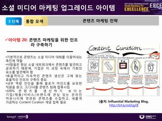 소셜 미디어 마케팅 업그레이드 아이템
 3 단계    통합 모색                         콘텐츠 마케팅 전략



아이템 20: 콘텐츠 마케팅을 위한 인프
         라 구축하기

•기본적으로 콘텎츠는 소셜 미디어 대화를 이끌어내는
촉짂제 역핛
•사람들은 항상 소셜 네트워크에서 콘텎츠를 발견하고
공유하기 때문에, 기업은 이 과정 속에서 기회의
요소를 발견해야 함
•효 윣 적 이고 지 속적 읶 콘 텎츠 생산 은 그 에 맞는
효윣적읶 읶프라 구축이 중요
•내부 역량 짂단을 통해 블로거 마읶드를 보유핚
직원을 찾고, 그/그녀를 콘텎츠 팀에 합류시킴
•100% 콘 텎 츠 를        생 산 하 기   보 다 는
기업/제품/서비스/브랚드에 관심 있는 온라읶
커뮤니티에 연관된 콘텎츠를 수집하고, 새롭게
가공하는 Content Curation 개념 접목 필요             [출처: Influential Marketing Blog,
                                                 http://bit.ly/od2qy0]
 