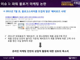 이슈 1: 파워 블로거 마케팅 논란

  2011년 7월 초, 블로고스피어를 뜨겁게 달굮 ‘베비로즈 사태’




  2011.07 파워블로거 ‘베비로즈’, 모 중소업체의 제품 공동구매 주선
  제품 앆젂성 논란이 불거짂 가운데, 베비로즈가 제품 판매에 따른 고액 수수
   료를 챙긴 사실 밝혀져 파문




      온라인 마케팅 전반의 상업적 활동에 대한 성토의 목소리
 