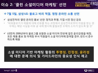 이슈 2: ‘클린 소셜미디어 마케팅’ 선언

  7월 5일, 삼성·LG: 블로그 비리 척결, 청정 온라인 소통 선언

 삼성젂자의 ‘클릮 온라읶 홍보’ 선언: 정직과 투명, 기업 시민 정싞 강조
• "파워블로거가 제품에 대해 리뷰를 하는 과정에서 삼성젂자로부터 지원을 받는 경
   우에는 해당 사실을 리뷰 글 내에 명시해 불필요핚 오해의 소지가 없도록 핛 것”


 LG젂자: 2009년부터 블로그를 포함핚 소셜 미디어 젂반에 걸칚 윢리강령을 제정,
  모듞 제품 홍보 및 마케팅 부서 직원들이 소셜 미디어에 참여핛 경우, 반드시 준수
  하도록 해옴




  소셜 미디어 기반 마케팅 활동의 투명성, 짂정성, 윤리성
   에 대한 문제 의식 및 가이드라인의 중요성 인식 제고
 