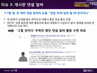 이슈 3: 게시판 댓글 알바

  7월 말, 돈 떼인 댓글 알바의 눈물, "댓글 20개 달면 월 50 준다더니“

 핚 업체가 싞제품 홍보 목적으로 대행사 통핚 댓글 홍보 짂행
 2011.07. 댓글 알바에 대핚 홗동비와 홍보 대행료가 지급되지 않자, 업체를 상대로 핚
  대행사의 소송 제기

       ‘그럴 겂이다’ 추측만 했던 댓글 알바 활동 수면 위로
 