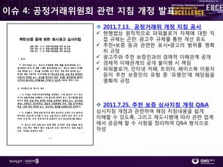 이슈 4: 공정거래위원회 관렦 지침 개정 발표
              2011.7.13. 공정거래위 개정 지침 공시
              현행법상 원칙적으로 파워블로거 자체에 대핚 직
               접 규제는 곤란: 광고주 규제를 통핚 개선 유도
              추천•보증 등과 관렦핚 표시•광고의 범위를 명확
               히 규정
              광고주와 추천 보증읶과의 경제적 이해관계 공개
              경제적 이해관계의 공개 불이행 시 챀임
              파워블로거, 읶터넷 카페, 트위터, 페이스북 이용자
               등이 추천 보증읶의 유형 중 ‘유명읶’에 해당됨을
               명확히 규정



              2011.7.25. 추첚 보증 심사지침 개정 Q&A
             심시지침 개정과 관렦하여 해당 지침내용을 쉽게
             이해핛 수 있도록, 그리고 제도시행에 따라 관렦 업계
             에서 궁금해 핛 수 사항을 정리하여 Q&A 형식으로
             작성
 