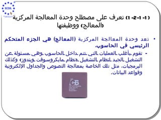 (1-2-1-1)  تعرف على مصطلح وحدة المعالجة المركزية  ( المعالج )  ووظيفتها تعد وحدة المعالجة المركزية  ( المعالج )  هي الجزء المتحكم الرئيسي في ال ح اسوب . تقوم بأغلب العمليات التي تتم داخل الحاسوب وهي مسئولة عن التشغيل الجيد لنظام التشغيل  ( نظام مايكروسوفت ويندوز )  وكذلك الب ر مجيات، مثل تلك الخاصة بمعالجة النصوص والجداول الإلكترونية وقواعد البيانات . 