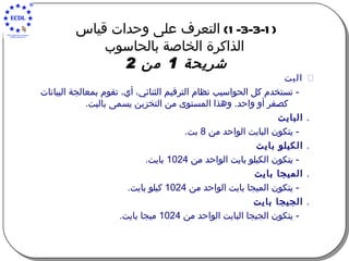 (1-3-3-1)  التعرف على وحدات قياس  الذاكرة الخاصة بالحاسوب شريحة  1  من  2      البت -  تستخدم كل الحواسيب نظام الترقيم الثنائي، أي، تقوم بمعالجة البيانات كصفر أو واحد .  وهذا المستوى من التخزين يسمى بالبت .    البايت -  يتكون البايت الواحد من  8  بت .    الكيلو بايت -  يتكون الكيلو بايت الواحد من  1024  بايت .    الميجا بايت -  يتكون الميجا بايت الواحد من  1024  كيلو بايت .    الجيجا بايت -  يتكون الجيجا البايت الواحد من  1024  ميجا بايت . 