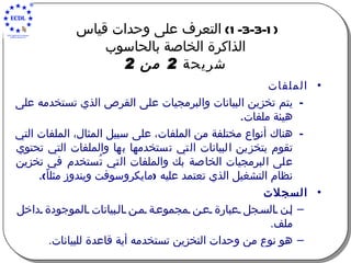 (1-3-3-1)  التعرف على وحدات قياس  الذاكرة الخاصة بالحاسوب شريحة  2  من  2 الملفات يتم تخزين البيانات والبرمجيات على القرص الذي تستخدمه على هيئة ملفات .   هناك أنواع مختلفة من الملفات، على سبيل المثال، الملفات التي تقوم بتخزين البيانات التي تستخدمها بها والملفات التي تحتوي على البرمجيات الخاصة بك والملفات التي تُستخدم في تخزين نظام التشغيل الذي تعتمد عليه  ( مايكروسوفت ويندوز مثل ا ً ). السجلات إن السجل عبارة عن مجموعة من البيانات الموجودة داخل ملف . هو نوع من وحد ا ت التخزين تستخدم ه  أي ة  قاعدة للبيانات . 