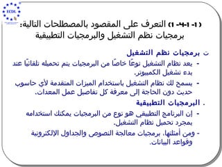 (1-4-1-1)  التعرف على المقصود بالمصطلحات التالية :   برمجيات نظم التشغيل والبرمجيات التطبيقية    برمجيات نظم التشغيل يعد نظام التشغيل نوعًا خاصًا من البرمجيات يتم تحميله تلقائيًا عند بدء تشغيل الكمبيوتر . يسمح لك نظام التشغيل باستخدام الميزات المتقدمة لأي حاسوب حديث دون الحاجة إلى معرفة كل تفاصيل عمل ا ل معدات .    البرمجيات التطبيقية إن البرنامج التطبيقي هو نوع من البرمجيات يمكنك استخدامه بمجرد تحميل نظام التشغيل . -  ومن أمثلتها، برمجيات معالجة النصوص والجداول الإلكترونية وقواعد البيانات . 