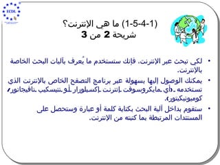 (1-5-4-1)  ما هي الإنترنت؟   شريحة  2  من  3 لكي تبحث عبر الإنترنت، فإنك ستستخدم ما يُعرف بآليات البحث الخاصة بالإنترنت .   يمكنك الوصول إليها بسهولة عبر برنامج التصفح الخاص بالإنترنت الذي تستخدمه  ( أي مايكروسوفت إنترنت إكسبلورار أو نتيسكيب نافيجاتور /  كوميونيكيتور ). ستقوم بداخل آلية البحث بكتابة كلمة أو عبارة وستحصل على المستندات المرتبطة بما كتبته من الإنترنت . 