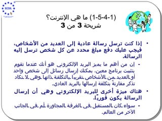 (1-5-4-1)  ما هي الإنترنت؟   شريحة  3  من  3   إذا كنت ترسل رسالة عادية إلى العديد من الأشخاص، فيجب عليك دفع مبلغ محدد عن كل شخص ترسل إليه الرسالة . إن من أهم ما يميز البريد الإلكتروني هو أنك عندما تقوم بتثبيت برنامج معين، يمكنك إرسال رسائل إلى شخص واحد أو العديد من الأشخاص تقريبًا بالتكلفة ذاتها وهي لا تكاد تذكر مقارنةً بتكلفة إرسالها بالبريد العادي . هناك ميزة أخرى للبريد الإلكتروني وهي أن إرسال الرسالة يكون فوريًا . سواء كان المستقبل في الغرفة المجاورة أم في الجانب الآخر من العالم . 