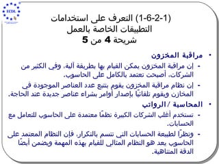 (1-6-2-1)  التعرف على استخدامات  التطبيقات الخاصة بالعمل   شريحة  4  من  5   مراقبة المخزون إن مراقبة المخزون يمكن القيام بها بطريقة آلية، وفي الكثير من الشركات، أصبحت تعتمد بالكامل على الحاسوب .   إن نظام مراقبة المخزون يقوم بتتبع عدد العناصر الموجودة في المخازن ويقوم تلقائيًا بإصدار أوامر بشراء عناصر جديدة عند الحاجة . المحاسبة  /  الرواتب تستخدم أغلب الشركات الكبيرة نظمًا معتمدة على الحاسوب للتعامل مع الحسابات .   ونظرًا لطبيعة الحسابات التي تتسم بالتكرار، فإن النظام المعتمد على الحاسوب يعد هو النظام المثالي للقيام بهذه المهمة ويضمن أيضًا الدقة المتناهية . 