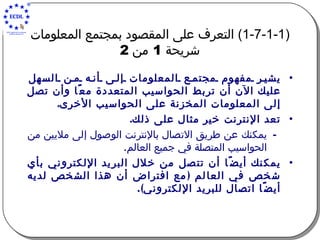 (1-7-1-1)  التعرف على المقصود بمجتمع المعلومات   شريحة  1  من  2   يشير مفهوم مجتمع المعلومات إلى أنه من السهل عليك الآن أن تربط الحواسيب المتعددة معًا وأن تصل إلى المعلومات المخزنة على الحواسيب الأخرى . تعد الإنترنت خير مثال على ذلك .   يمكنك عن طريق الاتصال بالإنترنت الوصول إلى ملايين من الحواسيب المتصلة في جميع العالم . يمكنك أيضًا أن تتصل من خلال البريد الإلكتروني بأي شخص في العالم  ( مع افتراض أن هذا الشخص لديه أيضًا اتصال للبريد الإلكتروني ). 