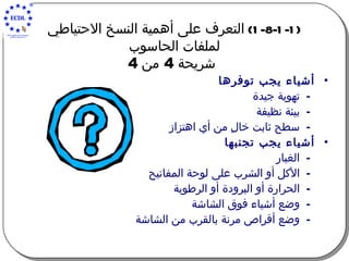 (1-8-1-1)  التعرف على أهمية النسخ الاحتياطي لملفات الحاسوب   شريحة  4  من  4 أشياء يجب توفرها تهوية جيدة بيئة نظيفة سطح ثابت خالِ من أي اهتزاز أشياء يجب تجنبها الغبار الأكل أو الشرب على لوحة المفاتيح الحرارة أو البرودة أو الرطوبة وضع أشياء فوق الشاشة وضع أقراص مرنة بالقرب من الشاشة 