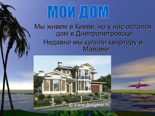 Мы живем в Киеве, но у нас остался дом в Днепропетровске.  Недавно мы купили квартиру в Майами МОЙ ДОМ 