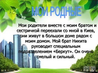 Мои родители вместе с моим братом и сестричкой переехали со мной в Киев, они живут в большом доме рядом с моим домом. Мой брат Никита руководит специальным подразделением «Беркут». Он очень смелый и сильный. МОИ РОДНЫЕ 