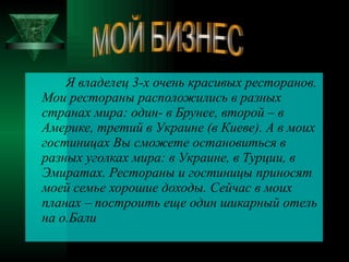 Я владелец 3-х очень красивых ресторанов. Мои рестораны расположились в разных странах мира: один- в Брунее, второй – в Америке, третий в Украине (в Киеве). А в моих гостиницах Вы сможете остановиться в разных уголках мира: в Украине, в Турции, в Эмиратах. Рестораны и гостиницы приносят моей семье хорошие доходы. Сейчас в моих планах – построить еще один шикарный отель на о.Бали МОЙ БИЗНЕС 