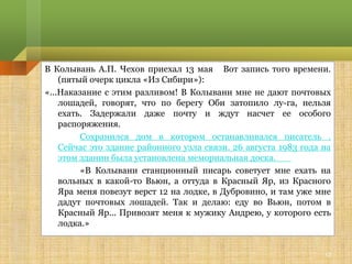 В Колывань А.П. Чехов приехал 13 мая Вот запись того времени.
    (пятый очерк цикла «Из Сибири»):
«...Наказание с этим разливом! В Колывани мне не дают почтовых
    лошадей, говорят, что по берегу Оби затопило лу­га, нельзя
    ехать. Задержали даже почту и ждут насчет ее особого
    распоряжения.
         Сохранился дом в котором останавливался писатель .
    Сейчас это здание районного узла связи. 26 августа 1983 года на
    этом здании была установлена мемориальная доска.
         «В Колывани станционный писарь советует мне ехать на
    вольных в какой-то Вьюн, а оттуда в Красный Яр, из Красного
    Яра меня повезут верст 12 на лодке, в Дубровино, и там уже мне
    дадут почтовых лошадей. Так и делаю: еду во Вьюн, потом в
    Красный Яр... Привозят меня к мужику Андрею, у которого есть
    лодка.»


                                                                 13
 