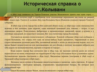 в 1822 году появился на Тарско-Томском участке Московского тракта еще один город —
Колывань. И он получил герб: в серебряном поле соединенные вершинами два снопа на ржаной
ниве, подле серп. Указом от 14 июня 1823 года Колывань была объявлена уездным городом Томской
губернии.
      В 1826 году в этом городе бы­ло 800 жителей обоего пола, а в 1846 году в нем считалось 600
мужчин и 600 женщин; одна церковь, один казенный каменный дом, именно — острог, и 250
деревянных дворов. Ремесленных, фабричных и промышленных заведений, кроме 4 кузниц и 3
питейных заведений, не существует никаких. Вот вся статистика города Колывани.
       Составители военно-статистического «обозрения» Томской губернии (1849 год) сообщали о
старой Колывапи, что «город этот едва ли когда-нибудь будет процветать. Окруженный со всех
сторон низменною долиною реки Оби, заливаемой весной и летом до июля месяца водою, он в это
время бывает неприступен ни для проезжающих, ни для обозов, а поэтому последние избрали для
себя дорогу по возвышенностям, идущим в стороне от города».
      План нового города был составлен уже в 1834 году, но чаусские жители долго не хотели
переселяться на вновь отведенную им территорию К 1857 году в Колывани было 3 каменных храма:
Богоявленская церковь (построена в 1839 году), Введенская церковь (построена в 1846 году) и
Троицкий собор (построен в 1856 году).
      Большое число купцов в Колывани свидетельствовало о развитии здесь торговли. В городе
функционировала ежегодная ярмарка, устраивались традиционные базары, На которых шел
оживленный торг.
                                                                                           19
      Такую Колывань увидел Чехов , когда он оказался в городе в1890 году.
 