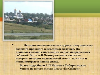 •        История человечества как дорога, тянущаяся из
    далекого прошлого в неведомое будущее. Но
    прошлое связано с настоящим цепью непрерывных
    событий. Вот и А.П.Чехов уже наша частичка
    истории, истории колыванской земли, помнить и
    чтить которую в наших силах.
       Более подробно о А.П.Чехова в Сибири можно
       узнать из пятого очерка цикла «Из Сибири»
                                                     22
 
