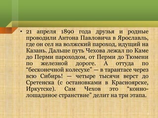 • 21 апреля 1890 года друзья и родные
  проводили Антона Павловича в Ярославль,
  где он сел на волжский пароход, идущий на
  Казань. Дальше путь Чехова лежал по Каме
  до Перми пароходом, от Перми до Тюмени
  по железной дороге. А оттуда по
  “бесконечной колесухе” — в тарантасе через
  всю Сибирь! — четыре тысячи верст до
  Сретенска (с остановками в Красноярске,
  Иркутске). Сам Чехов это “конно-
  лошадиное странствие” делит на три этапа.

                                           3
 