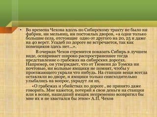 • Во времена Чехова вдоль по Сибирскому тракту не было ни
  фабрик, ни мельниц, ни постоялых дворов, «а одни только
  большие села, отстоящие одно от другого на 20, 25 и даже
  на 40 верст. Усадеб по дороге не встречается, так как
  помещиков здесь нет...».
       В очерках Чехов стремится показать Сибирь в лучшем
  виде, оспаривает широко распространеннее тогда
  представление о грабежах на сибирских дорогах.
  Например, он утверждает, что от Тюмени до Томска ни
  почтовые, ни вольные ямщики не помнят, чтобы у
  проезжающего украли что нибудь. На станции вещи всегда
  оставляли во дворе, и ямщики только снисходительно
  улыбались на вопрос, украдут ли их.
     «О грабежах и убийствах по дороге , не принято даже
  говорить. Мне кажется, потеряй я свои деньги на станции
  или в возке, нашедший ямщик непременно возвратил бы
  мне их и не хвастался бы этим» А.П. Чехов


                                                         6
 