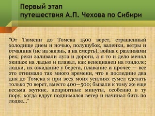 “От Тюмени до Томска 1500 верст, страшенный
холодище днем и ночью, полушубок, валенки, ветры и
отчаяния (не на жизнь, а на смерть), война с разливами
рек; реки заливали луга и дороги, а я то и дело менял
экипаж на ладью и плавал, как венецианец на гондоле;
лодки, их ожидание у берега, плавание и прочее — все
это отнимало так много времени, что в последние два
дня до Томска я при всех моих усилиях сумел сделать
только 70 верст, вместо 400—500; бывали к тому же еще
весьма жуткие, неприятные минуты, особенно в ту
пору, когда вдруг поднимался ветер и начинал бить по
лодке...”
                                                     7
 
