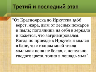 “От Красноярска до Иркутска 1566
  верст, жара, дым от лесных пожаров
  и пыль; поглядишь на себя в зеркало
  и кажется, что загримировался.
  Когда по приезде в Иркутск я мылся
  в бане, то с головы моей текла
  мыльная пена не белая, а пепельно-
  гнедого цвета, точно я лошадь мыл”.

                                    9
 