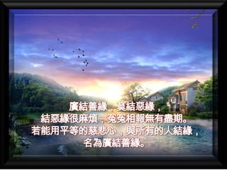 廣結善緣，莫結惡緣，
 結惡緣很麻煩，冤冤相報無有盡期。
若能用平等的慈悲心，與所有的人結緣，
     名為廣結善緣。
 