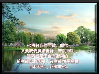 佛法教我們少欲、離欲，
 又要我們廣結善緣、普度眾生，
  這兩者是不會有衝突的，
前者能出離苦海，後者能增長福慧，
   自利利他，終究成佛。
 