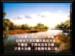 布施最容易做，人人都會，
但唯有不求回饋的無相布施，
 不著相，不問有沒有功德，
才是大功德，才能得布施三昧。
 