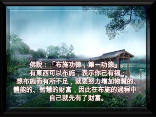 佛說：「布施功德，第一功德」。
  有東西可以布施，表示你已有福；
想布施而有所不足，就要努力增加物質的、
體能的、智慧的財富，因此在布施的過程中，
     自己就先有了財富。
 