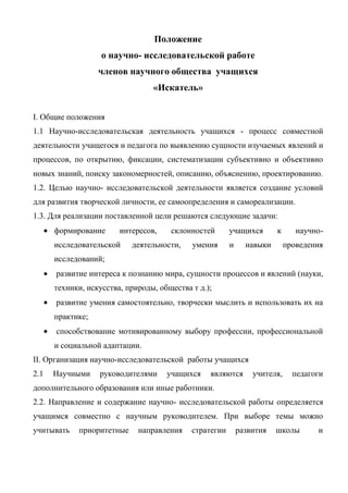 Положение
                   о научно- исследовательской работе
                  членов научного общества учащихся
                                 «Искатель»


I. Общие положения
1.1 Научно-исследовательская деятельность учащихся - процесс совместной
деятельности учащегося и педагога по выявлению сущности изучаемых явлений и
процессов, по открытию, фиксации, систематизации субъективно и объективно
новых знаний, поиску закономерностей, описанию, объяснению, проектированию.
1.2. Целью научно- исследовательской деятельности является создание условий
для развития творческой личности, ее самоопределения и самореализации.
1.3. Для реализации поставленной цели решаются следующие задачи:
      формирование      интересов,    склонностей       учащихся       к      научно-
      исследовательской    деятельности,    умения      и     навыки       проведения
      исследований;
      развитие интереса к познанию мира, сущности процессов и явлений (науки,
      техники, искусства, природы, общества т д.);
      развитие умения самостоятельно, творчески мыслить и использовать их на
      практике;
      способствование мотивированному выбору профессии, профессиональной
      и социальной адаптации.
II. Организация научно-исследовательской работы учащихся
2.1   Научными    руководителями     учащихся    являются       учителя,     педагоги
дополнительного образования или иные работники.
2.2. Направление и содержание научно- исследовательской работы определяется
учащимся совместно с научным руководителем. При выборе темы можно
учитывать   приоритетные     направления    стратегии       развития   школы       и
 