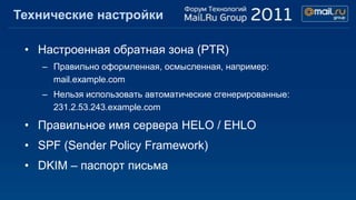 Технические настройки

 • Настроенная обратная зона (PTR)
    – Правильно оформленная, осмысленная, например:
      mail.example.com
    – Нельзя использовать автоматические сгенерированные:
      231.2.53.243.example.com

 • Правильное имя сервера HELO / EHLO
 • SPF (Sender Policy Framework)
 • DKIM – паспорт письма
 