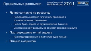 Правильные рассылки

 • Явное согласие на рассылку
    – Пользователь поставил галочку или прописано в
      пользовательском соглашении
    – Нельзя брать адреса из других проектов, баз и т.д.
    – Согласие на одну рассылку не означает согласия на другие

 • Подтверждение e-mail адреса
    – На неподтвержденный e-mail только одно письмо
 • Отписка в один клик
 