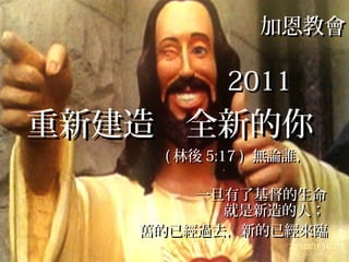 加恩教會加恩教會
20112011
重新建造 全新的你重新建造 全新的你
(( 林後林後 5:17 )5:17 ) 無論誰，無論誰，
一旦有了基督的生命一旦有了基督的生命
就是新造的人；就是新造的人；
舊的已經過去，新的已經來臨舊的已經過去，新的已經來臨
 