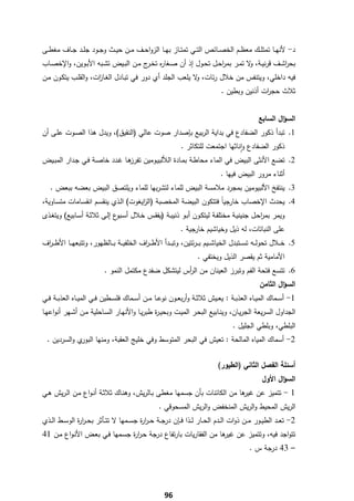 ‫د- ﻷﻧﻬــﺎ ﺗﻣﺗﻠــك ﻣﻌظــم اﻟﺧﺻــﺎﺋص اﻟﺗــﻲ ﺗﻣﺗــﺎز ﺑﻬــﺎ اﻟزواﺣــف ﻣــن ﺣﻳــث وﺟــود ﺟﻠــد ﺟــﺎف ﻣﻐطــﻰ‬
‫ﺑﺣرﺷــف ﻗرﻧﻳــﺔ، ﻻ ﺗﻣــر ﺑﻣرﺣــﻝ ﺗﺣــوﻝ إذ أن ﺻــﻐﺎ ﻩ ﺗﺧـ ج ﻣــن اﻟﺑــﻳض ﺗﺷــﺑﻪ اﻷﺑــوﻳن، واﻹﺧﺻــﺎب‬
                                         ‫ر ـر‬                          ‫ا‬          ‫و‬             ‫ا‬
‫ﻓﻳﻪ داﺧﻠﻲ، وﻳﺗﻧﻔس ﻣن ﺧﻼﻝ رﺋﺎت، ﻻ ﻳﻠﻌب اﻟﺟﻠد أي دور ﻓﻲ ﺗﺑـﺎدﻝ اﻟﻐـﺎ ات، واﻟﻘﻠـب ﻳﺗﻛـون ﻣـن‬
                     ‫ز‬                                    ‫و‬
                                                                                ‫ﺛﻼث ﺣﺟ ات أذﻧﻳن وﺑطﻳن .‬
                                                                                               ‫ر‬


                                                                                                 ‫اﻟﺳؤاﻝ اﻟﺳﺎﺑﻊ‬
‫1. ﺗﺑدأ ذﻛور اﻟﺿﻔﺎدع ﻓﻲ ﺑداﻳﺔ اﻟرﺑﻳﻊ ﺑﺈﺻدار ﺻوت ﻋﺎﻟﻲ )اﻟﻧﻘﻳق(، وﻳدﻝ ﻫذا اﻟﺻـوت ﻋﻠـﻰ أن‬
                                                 ‫ذﻛور اﻟﺿﻔﺎدع واﻧﺎﺛﻬﺎ اﺟﺗﻣﻌت ﻟﻠﺗﻛﺎﺛر .‬
                                                                        ‫ٕ‬
‫2. ﺗﺿﻊ اﻷﻧﺛﻰ اﻟﺑﻳض ﻓﻲ اﻟﻣﺎء ﻣﺣﺎطـﺔ ﺑﻣـﺎدة اﻟﻸﻟﺑﻳـوﻣﻳن ﻫـﺎ ﻏـدد ﺧﺎﺻـﺔ ﻓـﻲ ﺟـدار اﻟﻣﺑـﻳض‬
                               ‫ﺗﻔرز‬
                                                                                ‫أﺛﻧﺎء ﻣرور اﻟﺑﻳض ﻓﻳﻬﺎ .‬
     ‫3. ﻳﻧﺗﻔﺦ اﻷﻟﺑﻳوﻣﻳن ﺑﻣﺟرد ﻣﻼﻣﺳﺔ اﻟﺑﻳض ﻟﻠﻣﺎء ﻟﺗﺷرﺑﻬﺎ ﻟﻠﻣﺎء وﻳﻠﺗﺻق اﻟﺑﻳض ﺑﻌﺿﻪ ﺑﺑﻌض .‬
‫4. ﻳﺣدث اﻹﺧﺻﺎب ﺧﺎرﺟﻳﺎً ﻓﺗﺗﻛون اﻟﺑﻳﺿﺔ اﻟﻣﺧﺻﺑﺔ )اﻟ اﻳﻐوت( اﻟـذي ﻳﻧﻘﺳـم اﻧﻘﺳـﺎﻣﺎت ﻣﺗﺳـﺎوﻳﺔ،‬
                                      ‫ز‬
‫وﻳﻣر ﺑﻣرﺣـﻝ ﺟﻧﻳﻧﻳـﺔ ﻣﺧﺗﻠﻔـﺔ ﻟﻳﺗﻛـون أﺑـو ذﻧﻳﺑـﺔ )ﻳﻔﻘـس ﺧـﻼﻝ أﺳ ع إﻟـﻰ ﺛﻼﺛـﺔ أﺳـﺎﺑﻳﻊ( وﻳﺗﻐـذى‬
                             ‫ـﺑو‬                                                    ‫ا‬
                                                              ‫ﻋﻠﻰ اﻟﻧﺑﺎﺗﺎت، ﻟﻪ ذﻳﻝ وﺧﻳﺎﺷﻳم ﺧﺎرﺟﻳﺔ .‬
‫5. ﺧ ــﻼﻝ ﺗﺣوﻟ ــﻪ ﺗﺳ ــﺗﺑدﻝ اﻟﺧﻳﺎﺷ ــﻳم ﺑـ ـرﺋﺗﻳن، وﺗﺑ ــدأ اﻷطـ ـ اف اﻟﺧﻠﻔﻳ ــﺔ ﺑ ــﺎﻟظﻬور، وﺗﺗﺑﻌﻬ ــﺎ اﻷطـ ـ اف‬
 ‫ر‬                                           ‫ر‬
                                                                     ‫اﻷﻣﺎﻣﻳﺔ ﺛم ﻳﻘﺻر اﻟذﻳﻝ وﻳﺧﺗﻔﻲ .‬
                           ‫6. ﺗﺗﺳﻊ ﻓﺗﺣﺔ اﻟﻔم وﺗﺑرز اﻟﻌﻳﻧﺎن ﻣن اﻟ أس ﻟﻳﺗﺷﻛﻝ ﺿﻔدع ﻣﻛﺗﻣﻝ اﻟﻧﻣو .‬
                                                      ‫ر‬
                                                                                                 ‫اﻟﺳؤاﻝ اﻟﺛﺎﻣن‬
‫1- أﺳــﻣﺎك اﻟﻣﻳــﺎﻩ اﻟﻌذﺑــﺔ : ﻳﻌــﻳش ﺛﻼﺛــﺔ وأرﺑﻌــون ﻧوﻋــﺎ ﻣــن أﺳــﻣﺎك ﻓﻠﺳــطﻳن ﻓــﻲ اﻟﻣﻳــﺎﻩ اﻟﻌذﺑــﺔ ﻓــﻲ‬
‫اﻟﺟداوﻝ اﻟﺳرﻳﻌﺔ اﻟﺟرﻳـﺎن، وﻳﻧـﺎﺑﻳﻊ اﻟﺑﺣـر اﻟﻣﻳـت وﺑﺣﻳـ ة طﺑرﻳـﺎ واﻷﻧﻬـﺎر اﻟﺳـﺎﺣﻠﻳﺔ ﻣـن أﺷـﻬر أﻧواﻋﻬـﺎ‬
                                             ‫ر‬
                                                                                     ‫اﻟﺑﻠطﻲ، وﺑﻠطﻲ اﻟﺟﻠﻳﻝ .‬
    ‫ي واﻟﺳردﻳن .‬‫2- أﺳﻣﺎك اﻟﻣﻳﺎﻩ اﻟﻣﺎﻟﺣﺔ : ﺗﻌﻳش ﻓﻲ اﻟﺑﺣر اﻟﻣﺗوﺳط وﻓﻲ ﺧﻠﻳﺞ اﻟﻌﻘﺑﺔ، وﻣﻧﻬﺎ اﻟﺑور‬


                                                                               ‫أﺳﺋﻠﺔ اﻟﻔﺻﻝ اﻟﺛﺎﻧﻲ )اﻟطﻳور(‬
                                                                                                   ‫اﻟﺳؤاﻝ اﻷوﻝ‬
‫1 - ﺗﺗﻣﻳز ﻋن ﻫﺎ ﻣن اﻟﻛﺎﺋﻧﺎت ﺑﺄن ﺟﺳﻣﻬﺎ ﻣﻐطﻰ ﺑـﺎﻟرﻳش، وﻫﻧـﺎك ﺛﻼﺛـﺔ أﻧـواع ﻣـن اﻟـرﻳش ﻫـﻲ‬
                                                                        ‫ﻏﻳر‬
                                                    ‫اﻟرﻳش اﻟﻣﺣﻳط واﻟرﻳش اﻟﻣﻧﺧﻔض واﻟرﻳش اﻟﻣﺳﺣوﻗﻲ .‬
‫2- ﺗﻌــد اﻟطﻳــور ﻣــن ذوات اﻟــدم اﻟﺣــﺎر ﻟــذا ﻓــﺈن درﺟ ـﺔ ﺣ ـر ة ﺟﺳــﻣﻬﺎ ﻻ ﺗﺗــﺄﺛر ﺑﺣ ـر ة اﻟوﺳــط اﻟــذي‬
               ‫ار‬                        ‫ار‬
‫ﺗﺗواﺟد ﻓﻳﻪ، وﺗﺗﻣﻳز ﻋن ﻫﺎ ﻣن اﻟﻔﻘﺎرﻳﺎت ﺑﺎرﺗﻔﺎع درﺟﺔ ﺣـر ة ﺟﺳـﻣﻬﺎ ﻓـﻲ ﺑﻌـض اﻷﻧـواع ﻣـن 14‬
                               ‫ار‬                               ‫ﻏﻳر‬
                                                                                             ‫– 34 درﺟﺔ س .‬




‫ ‬
                                                       ‫69‬
 