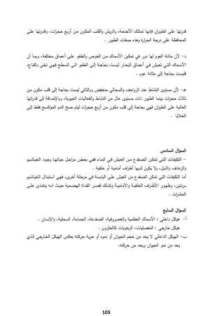 ‫ﻗدرﺗﻬﺎ ﻋﻠﻰ اﻟطﻳـ ان ﻓﺈﻧﻬـﺎ ﺗﻣﺗﻠـك اﻷﺟﻧﺣـﺔ، واﻟـرﻳش واﻟﻘﻠـب اﻟﻣﻛـون ﻣـن أرﺑـﻊ ﺣﺟـ ات، وﻗـدرﺗﻬﺎ ﻋﻠـﻰ‬
                ‫ر‬                                                               ‫ر‬
                                                     ‫اﻟﻣﺣﺎﻓظﺔ ﻋﻠﻰ درﺟﺔ اﻟﺣر ة وﻫذﻩ ﺻﻔﺎت اﻟطﻳور .‬
                                                                        ‫ار‬


‫د- ﻷن ﻣﺛﺎﻧﺔ اﻟﻌوم ﻟﻬﺎ دور ﻓﻲ ﺗﻣﻛﻳن اﻷﺳﻣﺎك ﻣـن اﻟﻐـوص واﻟطﻔـو ﻋﻠـﻰ أﻋﻣـﺎق ﻣﺧﺗﻠﻔـﺔ، وﺑﻣـﺎ أن‬
‫اﻷﺳــﻣﺎك اﻟﺗــﻲ ﺗﻌــﻳش ﻓــﻲ أﻋﻣــﺎق اﻟﺑﺣــﺎر ﻟﻳﺳــت ﺑﺣﺎﺟــﺔ إﻟــﻰ اﻟطﻔــو اﻟــﻰ اﻟﺳــطﺢ ﻓﻬــﻲ ﺗﺑﻘــﻰ ﺑﺎﻟﻘــﺎع،‬
                                                                           ‫ﻓﻠﻳﺳت ﺑﺣﺎﺟﺔ إﻟﻰ ﻣﺛﺎﻧﺔ ﻋوم .‬


‫ﻫـ- ﻷن ﻣﺳﺗوى اﻟﻧﺷﺎط ﻋﻧد اﻟزواﺣف واﻟﺳﺣﺎﻟﻲ ﻣﻧﺧﻔض وﺑﺎﻟﺗﺎﻟﻲ ﻟﻳﺳت ﺑﺣﺎﺟﺔ إﻟﻰ ﻗﻠب ﻣﻛون ﻣن‬
‫ﺛﻼث ﺣﺟ ات ﺑﻳﻧﻣﺎ اﻟطﻳور ذات ﻣﺳﺗوى ﻋﺎﻝ ﻣن اﻟﻧﺷﺎط واﻟﻔﻌﺎﻟﻳﺎت اﻟﺣﻳوﻳﺔ، وﺑﺎﻹﺿﺎﻓﺔ إﻟﻰ ﻗـد اﺗﻬﺎ‬
   ‫ر‬                                                                            ‫ر‬
‫اﻟﻌﺎﻟﻳﺔ ﻋﻠﻰ اﻟطﻳ ان ﻓﻬﻲ ﺑﺣﺎﺟﺔ إﻟﻰ ﻗﻠب ﻣﻛون ﻣن أرﺑﻊ ﺣﺟ ات ﻟﻳﺗم ﺿﺦ اﻟـدم اﻟﻣؤﻛﺳـﺞ ﻓﻘـط إﻟـﻰ‬
                                  ‫ر‬                                    ‫ر‬
                                                                                                   ‫اﻟﺧﻼﻳﺎ .‬




                                                                                            ‫اﻟﺳؤاﻝ اﻟﺳﺎدس‬
‫- اﻟﺗﻛﻳﻔــﺎت اﻟﺗــﻲ ﺗﻣﻛــن اﻟﺿــﻔدع ﻣــن اﻟﻌــﻳش ﻓــﻲ اﻟﻣــﺎء ﻓﻔــﻲ ﺑﻌــض ﻣرﺣــﻝ ﺣﻳﺎﺗﻬــﺎ وﺟــود اﻟﺧﻳﺎﺷــﻳم‬
                               ‫ا‬
                                             ‫و ﻋﺎﻧف واﻟذﻳﻝ، ﻻ ﻳﻛون ﻟدﻳﻬﺎ أط اف أﻣﺎﻣﻳﺔ أو ﺧﻠﻔﻳﺔ .‬
                                                                ‫ر‬                ‫و‬            ‫اﻟز‬
‫أﻣﺎ اﻟﺗﻛﻳﻔﺎت اﻟﺗﻲ ﺗﻣﻛن اﻟﺿﻔدع ﻣن اﻟﻌﻳش ﻋﻠـﻰ اﻟﻳﺎﺑﺳـﺔ ﻓـﻲ ﻣرﺣﻠـﺔ أﺧ ى، ﻓﻬـﻲ اﺳـﺗﺑداﻝ اﻟﺧﻳﺎﺷـﻳم‬
                          ‫ـر‬
‫ﺑ ـرﺋﺗﻳن، وظﻬــور اﻷط ـ اف اﻟﺧﻠﻔﻳــﺔ واﻷﻣﺎﻣﻳــﺔ وﻛــذﻟك ﻗﺻــر اﻟﻘﻧــﺎة اﻟﻬﺿــﻣﻳﺔ ﺣﻳــث اﻧــﻪ ﻳﺗﻐــذى ﻋﻠــﻰ‬
                                                                                 ‫ر‬
                                                                                                  ‫اﻟﺣﺷ ات .‬
                                                                                                     ‫ر‬


                                                                                              ‫اﻟﺳؤاﻝ اﻟﺳﺎﺑﻊ‬
       ‫أ- ﻫﻳﻛﻝ داﺧﻠﻲ : اﻷﺳﻣﺎك اﻟﻌظﻣﻳﺔ واﻟﻐﺿروﻓﻳﺔ، اﻟﺿﻔدﻋﺔ، اﻟﺣﻣﺎﻣﺔ، اﻟﺳﺣﻠﻳﺔ، واﻹﻧﺳﺎن .‬
                                                 ‫ﻫﻳﻛﻝ ﺧﺎرﺟﻲ : اﻟﻣﻔﺻﻠﻳﺎت، اﻟرﺧوﻳﺎت ﻛﺎﻟﺣﻠزون .‬
‫ب- اﻟﻬﻳﻛﻝ اﻟداﺧﻠﻲ ﻻ ﻳﺣد ﻣن ﺣﺟم اﻟﺣﻳوان أو ﻧﻣوﻩ أو ﺣرﻳﺔ ﺣرﻛﺗﻪ ﺑﻌﻛس اﻟﻬﻳﻛﻝ اﻟﺧـﺎرﺟﻲ اﻟـذي‬
                                                               ‫ﻳﺣد ﻣن ﻧﻣو اﻟﺣﻳوان وﻳﺣد ﻣن ﺣرﻛﺗﻪ.‬




‫ ‬
                                                    ‫301‬
 