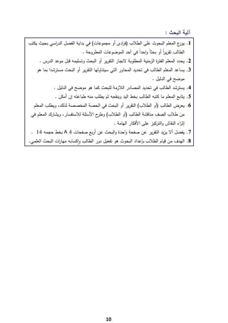 ‫آﻟﻳﺔ اﻟﺑﺣث :‬
    ‫1. ع اﻟﻣﻌﻠم اﻟﺑﺣوث ﻋﻠﻰ اﻟطﻼب )ﻓ ادى أو ﻣﺟﻣوﻋﺎت( ﻓﻲ ﺑداﻳﺔ اﻟﻔﺻﻝ اﻟد اﺳﻲ ﺑﺣﻳث ﻳﻛﺗب‬
                ‫ر‬                                  ‫ر‬                            ‫ﻳوز‬
                                 ‫اﻟطﺎﻟب ﺗﻘرﻳر أو ﺑﺣﺛﺎً واﺣدا ﻓﻲ أﺣد اﻟﻣوﺿوﻋﺎت اﻟﻣطروﺣﺔ .‬
                                                             ‫ً‬              ‫اً‬
         ‫2. ﻳﺣدد اﻟﻣﻌﻠم اﻟﻔﺗ ة اﻟزﻣﻧﻳﺔ اﻟﻣطﻠوﺑﺔ ﻻﻧﺟﺎز اﻟﺗﻘرﻳر أو اﻟﺑﺣث وﺗﺳﻠﻳﻣﻪ ﻗﺑﻝ ﻣوﻋد اﻟدرس .‬
                                                                          ‫ر‬
        ‫3. ﻳﺳﺎﻋد اﻟﻣﻌﻠم اﻟطﺎﻟب ﻓﻲ ﺗﺣدﻳد اﻟﻣﺣﺎور اﻟﺗﻲ ﺳﻳﺗﻧﺎوﻟﻬﺎ اﻟﺗﻘرﻳر أو اﻟﺑﺣث ﻣﺳﺗرﺷدا ﺑﻣﺎ ﻫو‬
                                                                         ‫ﻣوﺿﺢ ﻓﻲ اﻟدﻟﻳﻝ .‬
                 ‫4. ﻳﺳﺗرﺷد اﻟطﺎﻟب ﻓﻲ ﺗﺣدﻳد اﻟﻣﺻﺎدر اﻟﻼزﻣﺔ ﻟﻠﺑﺣث ﻛﻣﺎ ﻫو ﻣوﺿﺢ ﻓﻲ اﻟدﻟﻳﻝ .‬
                  ‫5. ﻳﺗﺎﺑﻊ اﻟﻣﻌﻠم ﻣﺎ ﻛﺗﺑﻪ اﻟطﺎﻟب ﺑﺧط اﻟﻳد وﻳﻧﻘﺣﻪ ﺛم ﻳطﻠب ﻣﻧﻪ طﺑﺎﻋﺗﻪ إن أﻣﻛن .‬
      ‫6. ﻳﻌرض اﻟطﺎﻟب )أو اﻟطﻼب( اﻟﺗﻘرﻳر أو اﻟﺑﺣث ﻓﻲ اﻟﺣﺻﺔ اﻟﻣﺧﺻﺻﺔ ﻟذﻟك، وﻳطﻠب اﻟﻣﻌﻠم‬
     ‫ﻣن طﻼب اﻟﺻف ﻣﻧﺎﻗﺷﺔ اﻟطﺎﻟب )أو اﻟطﻼب( ح اﻷﺳﺋﻠﺔ ﻟﻼﺳﺗﻔﺳﺎر، وﻳﺷﺎرك اﻟﻣﻌﻠم ﻓﻲ‬
                                        ‫وطر‬
                                                   ‫إﺛ اء اﻟﻧﻘﺎش واﻟﺗرﻛﻳز ﻋﻠﻰ اﻷﻓﻛﺎر اﻟﻬﺎﻣﺔ .‬
                                                                                        ‫ر‬
     ‫7. ﻳﻔﺿﻝ أﻻ ﻳزﻳد اﻟﺗﻘرﻳر ﻋن ﺻﻔﺣﺔ واﺣدة واﻟﺑﺣث ﻋن أرﺑﻊ ﺻﻔﺣﺎت 4 ‪ A‬ﺑﺧط ﺣﺟﻣﻪ 41 .‬
    ‫8. اﻟﻬدف ﻣن ﻗﻳﺎم اﻟطﻼب ﺑﺈﻋداد اﻟﺑﺣوث ﻫو ﺗﻔﻌﻳﻝ دور اﻟطﺎﻟب واﻛﺳﺎﺑﻪ ﻣﻬﺎ ات اﻟﺑﺣث اﻟﻌﻠﻣﻲ.‬
                   ‫ر‬           ‫ٕ‬




‫ ‬
                                              ‫01‬
 