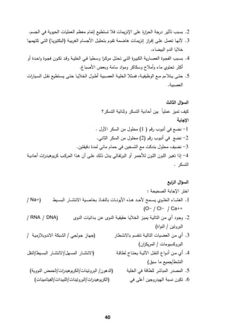 ‫2. ﺑﺳﺑب ﺗﺄﺛﻳر درﺟﺔ اﻟﺣر ة ﻋﻠﻰ اﻹﻧزﻳﻣﺎت ﻓﻼ ﺗﺳﺗطﻳﻊ إﺗﻣﺎم ﻣﻌظم اﻟﻌﻣﻠﻳﺎت اﻟﺣﻳوﻳﺔ ﻓﻲ اﻟﺟﺳم.‬
                                                                 ‫ار‬
‫3. ﻷﻧﻬــﺎ ﺗﻌﻣــﻝ ﻋﻠــﻰ إﻓـ از إﻧزﻳﻣــﺎت ﻫﺎﺿــﻣﺔ ﺗﻘــوم ﺑﺗﺣﻠﻳــﻝ اﻷﺟﺳــﺎم اﻟﻐرﺑﻳــﺔ )اﻟﺑﻛﺗﻳرﻳــﺎ( اﻟﺗــﻲ ﺗﻠﺗﻬﻣﻬــﺎ‬
                                                                                     ‫ر‬
                                                                                       ‫ﺧﻼﻳﺎ اﻟدم اﻟﺑﻳﺿﺎء.‬
‫4. ﺑﺳــﺑب اﻟﻔﺟــوة اﻟﻌﺻــﺎرﻳﺔ اﻟﻛﺑﻳ ـ ة اﻟﺗــﻲ ﺗﺣﺗــﻝ ﻣرﻛ ـز وﺳــطﻳﺎ ﻓــﻲ اﻟﺧﻠﻳــﺔ وﻗــد ﺗﻛــون ﻓﺟــوة واﺣــدة أو‬
                                                     ‫ا‬                    ‫ر‬
                                    ‫أﻛﺛر ﺗﺣﺗوي ﻣﺎء وأﻣﻼح وﺳﻛﺎﻛر وﻣواد ﺳﺎﻣﺔ وﺑﻌض اﻷﺻﺑﺎغ.‬
‫5. ﺣﺗــﻰ ﻳــﺗﻼءم ﻣــﻊ اﻟوظﻳﻔﻳــﺔ، ﻓﻣــﺛﻼ اﻟﺧﻠﻳــﺔ اﻟﻌﺻــﺑﻳﺔ أطــوﻝ اﻟﺧﻼﻳــﺎ ﺣﺗــﻰ ﻳﺳــﺗطﻳﻊ ﻧﻘــﻝ اﻟﺳــﻳﺎ ات‬
 ‫ر‬
                                                                                                   ‫اﻟﻌﺻﺑﻳﺔ.‬


                                                                                                  ‫اﻟﺳؤاﻝ اﻟﺛﺎﻟث‬
                                                    ‫ﻛﻳف ﺗﻣﻳز ﻋﻣﻠﻳﺎً ﺑﻳن أﺣﺎدﻳﺔ اﻟﺗﺳﻛر وﺛﻧﺎﺋﻳﺔ اﻟﺗﺳﻛر؟‬
                                                                                                          ‫اﻹﺟﺎﺑﺔ‬
                                                ‫1- ﻧﺿﻊ ﻓﻲ أﻧﺑوب رﻗم ) 1( ﻣﺣﻠوﻝ ﻣن اﻟﺳﻛر اﻷوﻝ .‬
                                                 ‫2- ﻧﺿﻊ ﻓﻲ أﻧﺑوب رﻗم )2( ﻣﺣﻠوﻝ ﻣن اﻟﺳﻛر اﻟﺛﺎﻧﻲ.‬
                                  ‫3- ﻧﺿﻳف ﻣﺣﻠوﻝ ﺑﻧدﻛت ﻣﻊ اﻟﺗﺳﺧﻳن ﻓﻲ ﺣﻣﺎم ﻣﺎﺋﻲ ﻟﻣدة دﻗﻳﻘﺗﻳن.‬
‫4- إذا ﺗﻐﻳــر اﻟﻠــون اﻟﻠــون ﻟﻸﺣﻣــر أو اﻟﺑرﺗﻘــﺎﻟﻲ ﻳــدﻝ ذﻟــك ﻋﻠــﻰ أن ﻫــذا اﻟﻣرﻛــب ﻛرﺑوﻫﻳــد ات أﺣﺎدﻳــﺔ‬
          ‫ر‬
                                                                                                        ‫اﻟﺗﺳﻛر .‬


                                                                                                   ‫اﻟﺳؤاﻝ اﻟ اﺑﻊ‬
                                                                                                     ‫ر‬
                                                                                    ‫اﺧﺗر اﻹﺟﺎﺑﺔ اﻟﺻﺣﻳﺣﺔ :‬
‫)+‪/ Na‬‬            ‫1. اﻟﻐﺷ ــﺎء اﻟﺧﻠ ــوي ﻳﺳ ــﻣﺢ ﻷﺣ ــد ﻫ ــذﻩ اﻷﻳوﻧ ــﺎت ﺑﺎﻟﻧﻔ ــﺎذ ﺑﺧﺎﺻ ــﻳﺔ اﻻﻧﺗﺷ ــﺎر اﻟﺑﺳ ــﻳط‬
                                                                                  ‫++‪(O- / Cl- / Ca‬‬
‫)‪/ RNA / DNA‬‬                    ‫2. وﺟـود أي ﻣـن اﻟﺗﺎﻟﻳـﺔ ﻳﻣﻳـز اﻟﺧﻼﻳـﺎ ﺣﻘﻳﻘﻳـﺔ اﻟﻧـوى ﻋـن ﺑـداﺋﻳﺎت اﻟﻧـوى‬
                                                                                          ‫اﻟﺑروﺗﻳن / اﻟﻧواة(‬
‫)ﺟﻬــﺎز ﺟـوﻟﺟﻲ / اﻟﺷـﺑﻛﺔ اﻻﻧدوﺑﻼزﻣﻳــﺔ /‬                     ‫3. أي ﻣـن اﻟﻌﺿـﻳﺎت اﻟﺗﺎﻟﻳــﺔ ﺗﻧﻘﺳـم ﺑﺎﻻﻧﺷـطﺎر‬
                                                                              ‫اﻟﺑروﻛﺳﻳوﻣﺎت / اﻟﻣرﻳﻛ ان(‬
                                                                                ‫ز‬
‫)اﻻﻧﺗﺷــﺎر اﻟﻣﺳﻬﻝ/اﻻﻧﺗﺷــﺎر اﻟﺑﺳــﻳط/اﻟﻧﻘﻝ‬                     ‫4. أي ﻣــن أﻧ ـواع اﻟﻧﻘــﻝ اﻵﺗﻳــﺔ ﻳﺣﺗــﺎج ﻟطﺎﻗــﺔ‬
                                                                                     ‫اﻟﻧﺷط/ﺟﻣﻳﻊ ﻣﺎ ﺳﺑق(‬
    ‫)اﻟدﻫون/ اﻟﺑروﺗﻳﻧﺎت/اﻟﻛرﺑوﻫﻳد ات/اﻟﺣﻣض اﻟﻧووﻳﺔ(‬
                    ‫ر‬                                                 ‫5. اﻟﻣﺻدر اﻟﻣﺑﺎﺷر ﻟﻠطﺎﻗﺔ ﻓﻲ اﻟﺧﻠﻳﺔ‬
       ‫)اﻟﻛرﺑوﻫﻳد ات/اﻟﺑروﺗﻳﻧﺎت/اﻟﻠﺑﻳدات/اﻟﻔﻳﺗﺎﻣﻳﻧﺎت(‬
                                         ‫ر‬                              ‫6. ﺗﻛون ﻧﺳﺑﺔ اﻟﻬﻳدروﺟﻳن أﻋﻠﻰ ﻓﻲ‬




‫ ‬
                                                       ‫04‬
 