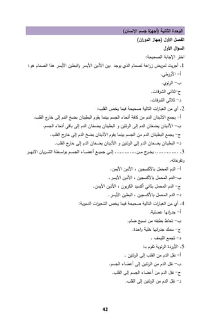 ‫ة ﺟﺳم اﻹﻧﺳﺎن(‬
                                                                                  ‫اﻟوﺣدة اﻟﺛﺎﻧﻳﺔ )أﺟﻬز‬
                                                                                ‫اﻟﻔﺻﻝ اﻷوﻝ )ﺟﻬﺎز اﻟدو ان(‬
                                                                                  ‫ر‬
                                                                                                   ‫اﻟﺳؤاﻝ اﻷوﻝ‬
                                                                                      ‫اﺧﺗر اﻹﺟﺎﺑﺔ اﻟﺻﺣﻳﺣﺔ:‬
    ‫1. أﺟرﻳت ﻟﻣرﻳض ز اﻋﺔ ﻟﺻﻣﺎم اﻟذي ﻳوﺟد ﺑﻳن اﻷذﻳن اﻷﻳﺳر واﻟﺑطﻳن اﻷﻳﺳر ﻫذا اﻟﺻﻣﺎم ﻫو:‬
                                                                   ‫ر‬
                                                                                                 ‫أ- اﻷورطﻲ.‬
                                                                                                  ‫ب- اﻟرﺋوي.‬
                                                                                          ‫ج-ﺛﻧﺎﺋﻲ اﻟﺷرﻓﺎت.‬
                                                                                         ‫د- ﺛﻼﺛﻲ اﻟﺷرﻓﺎت.‬
                                                   ‫2. أي ﻣن اﻟﻌﺑﺎ ات اﻟﺗﺎﻟﻳﺔ ﺻﺣﻳﺣﺔ ﻓﻳﻣﺎ ﻳﺧص اﻟﻘﻠب:‬
                                                                                  ‫ر‬
      ‫أ- ﻳﺟﻣﻊ اﻷذﻳﻧﺎن اﻟدم ﻣن ﻛﺎﻓﺔ أﻧﺣﺎء اﻟﺟﺳم ﺑﻳﻧﻣﺎ ﻳﻘوم اﻟﺑطﻳﻧﺎن ﺑﺿﺦ اﻟدم إﻟﻰ ج اﻟﻘﻠب.‬
              ‫ﺧﺎر‬
           ‫ب- اﻷذﻳﻧﺎن ﻳﺿﺧﺎن اﻟدم إﻟﻰ اﻟرﺋﺗﻳن و اﻟﺑطﻳﻧﺎن ﻳﺿﺧﺎن اﻟدم إﻟﻰ ﺑﺎﻗﻲ أﻧﺣﺎء اﻟﺟﺳم.‬
                 ‫ج- ﻳﺟﻣﻊ اﻟﺑطﻳﻧﺎن اﻟدم ﻣن اﻟﺟﺳم ﺑﻳﻧﻣﺎ ﻳﻘوم اﻷذﻳﻧﺎن ﺑﺿﺦ اﻟدم إﻟﻰ ج اﻟﻘﻠب.‬
                         ‫ﺧﺎر‬
                    ‫د- اﻟﺑطﻳﻧﺎن ﻳﺿﺧﺎن اﻟدم إﻟﻰ اﻟرﺋﺗﻳن و اﻷذﻳﻧﺎن ﻳﺿﺧﺎن اﻟدم إﻟﻰ ج اﻟﻘﻠب.‬
                            ‫ﺧﺎر‬
‫3. .............. ﻳﺧـ ـ ج ﻣـ ــن............. إﻟـ ــﻰ ﺟﻣﻳـ ــﻊ أﻋﺿـ ــﺎء اﻟﺟﺳ ـ ـم ﺑواﺳـ ــطﺔ اﻟﺷ ـ ـرﻳﺎن اﻻﺑﻬـ ــر‬
                                                                                           ‫ـر‬
                                                                                                        ‫ﻋﺎﺗﻪ.‬‫وﺗﻔر‬
                                                             ‫أ- اﻟدم اﻟﻣﺣﻣﻝ ﺑﺎﻷﻛﺳﺟﻳن ، اﻷذﻳن اﻷﻳﻣن.‬
                                                            ‫ب-اﻟدم اﻟﻣﺣﻣﻝ ﺑﺎﻷﻛﺳﺟﻳن ، اﻷذﻳن اﻷﻳﺳر.‬
                                                ‫ج- اﻟدم اﻟﻣﺣﻣﻝ ﺑﺛﺎﻧﻲ أﻛﺳﻳد اﻟﻛرﺑون ، اﻷذﻳن اﻷﻳﻣن.‬
                                                            ‫د- اﻟدم اﻟﻣﺣﻣﻝ ﺑﺎﻷﻛﺳﺟﻳن ، اﻟﺑطﻳن اﻷﻳﺳر.‬
                                     ‫4. أي ﻣن اﻟﻌﺑﺎ ات اﻟﺗﺎﻟﻳﺔ ﺻﺣﻳﺣﺔ ﻓﻳﻣﺎ ﻳﺧص اﻟﺷﻌﻳ ات اﻟدﻣوﻳﺔ:‬
                                               ‫ر‬                               ‫ر‬
                                                                                         ‫أ- ﺟد اﻧﻬﺎ ﻋﺿﻠﻳﺔ.‬
                                                                                                   ‫ر‬
                                                                         ‫ب- ﺗﺣﺎط ﺑطﺑﻘﻪ ﻣن ﻧﺳﻳﺞ ﺿﺎم.‬
                                                                             ‫ج- ﺳﻣك ﺟد اﻧﻬﺎ ﺧﻠﻳﺔ واﺣدة.‬
                                                                                            ‫ر‬
                                                                                          ‫د- ﺗﺟﻣﻊ اﻟﻠﻳﻣف .‬
                                                                                    ‫5. اﻷوردة اﻟرﺋوﻳﺔ ﺗﻘوم ﺑـ:‬
                                                                       ‫أ- ﻧﻘﻝ اﻟدم ﻣن اﻟﻘﻠب إﻟﻰ اﻟرﺋﺗﻳن .‬
                                                            ‫ب- ﻧﻘﻝ اﻟدم ﻣن اﻟرﺋﺗﻳن إﻟﻰ أﻋﺿﺎء اﻟﺟﺳم.‬
                                                              ‫ج- ﻧﻘﻝ اﻟدم ﻣن أﻋﺿﺎء اﻟﺟﺳم إﻟﻰ اﻟﻘﻠب.‬
                                                                        ‫د- ﻧﻘﻝ اﻟدم ﻣن اﻟرﺋﺗﻳن إﻟﻰ اﻟﻘﻠب.‬




‫ ‬
                                                       ‫24‬
 