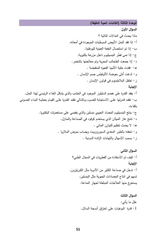 ‫اﻟوﺣدة اﻟﺛﺎﻟﺛﺔ )اﻟﻛﺎﺋﻧﺎت اﻟﺣﻳﺔ اﻟدﻗﻳﻘﺔ(‬
                                                                                                            ‫اﻟﺳؤاﻝ اﻷوﻝ‬
                                                                                    ‫ﻣﺎذا ﻳﺣدث ﻓﻲ اﻟﺣﺎﻻت اﻟﺗﺎﻟﻳﺔ ؟‬
                                                    ‫أ- إذا ﻓﻘد اﻟﻧﻣﻝ اﻷﺑﻳض اﻟﺳوطﻳﺎت اﻟﻣوﺟودة ﻓﻲ أﻣﻌﺎﺋﻪ.‬
                                                                     ‫ب- إذا ﺗم اﺳﺗﺋﺻﺎﻝ اﻟﺑﻘﻌﺔ اﻟﻌﻳﻧﻳﺔ ﻟﻠﻳوﻏﻠﻳﻧﺎ.‬
                                                             ‫ج- إذا ﻧﻣﻰ ﻓطر اﻟﺑﻧﺳﻳﻠﻳوم داﺧﻝ ﻋﺔ ﺑﻛﺗﻳرﻳﺔ.‬
                                                                        ‫ﻣزر‬
                                                       ‫د- إذا ﺟﻣﻌت اﻟطﺣﺎﻟب اﻟﺑﺣرﻳﺔ وﺗم ﻣﻌﺎﻟﺟﺗﻬﺎ ﺑﺎﻟﺗﺧﻣر.‬
                                                                       ‫ﻫـ- ﻓﻘدت ﺧﻠﻳﺔ اﻷﻣﻳﺑﺎ اﻟﻔﺟوة اﻟﻣﻧﻘﺑﺿﺔ .‬
                                                             ‫و- ﻟدﻏت أﻧﺛﻰ ﺑﻌوﺿﺔ اﻷﻧوﻓﻳﻠس ﺟﺳم اﻹﻧﺳﺎن .‬
                                                                       ‫ز- ﺗطﻔﻝ اﻟﺑﻼﻧﺗﻳدﻳوم ﻓﻲ ﻗوﻟون اﻹﻧﺳﺎن .‬
                                                                                                                    ‫اﻹﺟﺎﺑﺔ‬
     ‫أ- ﻳﻔﻘد اﻟﻘد ة ﻋﻠﻰ ﻫﺿم اﻟﺳﻠﻳﻠوز اﻟﻣوﺟود ﻓﻲ اﻟﺧﺷب واﻟذي ﻳﺷﻛﻝ اﻟﻐذاء اﻟرﺋﻳﺳﻲ ﻟﻬذا اﻟﻧﻣﻝ.‬
                                                                             ‫ر‬
‫ب- ﺗﻔﻘ ــد ﻗ ــدرﺗﻬﺎ ﻋﻠ ــﻰ اﻻﺳ ــﺗﺟﺎﺑﺔ ﻟﻠﺿ ــوء وﺑﺎﻟﺗ ــﺎﻟﻲ ﺗﻔﻘ ــد اﻟﻘ ــد ة ﻋﻠ ــﻰ اﻟﻘﻳ ــﺎم ﺑﻌﻣﻠﻳ ــﺔ اﻟﺑﻧ ــﺎء اﻟﺿ ــوﺋﻲ‬
                                               ‫ر‬
                                                                                                                    ‫ﺑﻛﻔﺎءة.‬
                    ‫ج- ﻳﻧﺗﺞ اﻟﺑﻧﺳﻳﻠﻳوم اﻟﻣﺿﺎد اﻟﺣﻳوي ﺑﻧﺳﻠﻳن واﻟذي ﻳﻘﺿﻲ ﻋﻠﻰ ﻣﺳﺗﻌﻣ ات اﻟﺑﻛﺗﻳرﻳﺎ.‬
                                ‫ر‬
                                           ‫د- ﺗﻧﺗﺞ ﻏﺎز اﻟﻣﻳﺛﺎن اﻟذي ﻳﺳﺗﺧدم ﻛوﻗود ﻓﻲ اﻟﺻﻧﺎﻋﺔ واﻟﻣﻧﺎزﻝ.‬
                                                                               ‫ﻫـ- ﻻ ﻳﺣدث ﺗﻧظﻳم ﻟﻠﺗوازن اﻟﻣﺎﺋﻲ .‬
                                         ‫و- ﺗﺣﻘﻧﻪ ﺑﺎﻟطور اﻟﻣﻌدي اﻟﺳﺑوروزوﻳت وﻳﺻﺎب ﺑﻣرض اﻟﻣﻼرﻳﺎ .‬
                                                                   ‫ز- ﻳﺳﺑب اﻹﺳﻬﺎﻝ واﻟﺗﻬﺎﺑﺎت اﻟ اﺋدة اﻟدودﻳﺔ .‬
                                                                                ‫ز‬


                                                                                                           ‫اﻟﺳؤاﻝ اﻟﺛﺎﻧﻲ‬
                                                        ‫أ- ﻛﻳف ﺗم اﻻﺳﺗﻔﺎدة ﻣن اﻟﻔطرﻳﺎت ﻓﻲ اﻟﻣﺟﺎﻝ اﻟطﺑﻲ؟‬
                                                                                                                    ‫اﻹﺟﺎﺑﺔ‬
                                                     ‫أ- ﺗدﺧﻝ ﻓﻲ ﺻﻧﺎﻋﺔ اﻟﻛﺛﻳر ﻣن اﻷدوﻳﺔ ﻣﺛﻝ اﻟﻛورﺗﻳزون.‬
                                                               ‫ﺗﺳﻬم ﻓﻲ اﻧﺗﺎج اﻟﻣﺿﺎدات اﻟﺣﻳوﻳﺔ ﻣﺛﻝ اﻟﺑﻧﺳﻠﻳن.‬
                                                                 ‫ج ﻣﻧﻬﺎ اﻟﻌﻼﺟﺎت اﻟﻣﺑﺛطﺔ ﻟﺟﻬﺎز اﻟﻣﻧﺎﻋﺔ.‬‫ﻳﺳﺗﺧر‬


                                                                                                           ‫اﻟﺳؤاﻝ اﻟﺛﺎﻟث‬
                                                                                                            ‫ﻋﻠﻝ ﻣﺎ ﻳﺄﺗﻲ:‬
                                                                 ‫1- ﻗد ة اﻟﺑوﻏﻳﺎت ﻋﻠﻰ اﺧﺗ اق أﻧﺳﺟﺔ اﻟﺳﺎﺋﻝ.‬
                                                                                ‫ر‬                  ‫ر‬




‫ ‬
                                                            ‫15‬
 