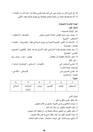 ‫8. ﻷن ج اﻷوﻝ ﻣن اﻟزواﺋد ﺗﺣور إﻟﻰ أﺟ اء ﻓﻣﻳﺔ )ﺗﺳﻣﻲ ﻛﻼﺑﺎت( " ﺗﺷﺑﻪ اﻟﻧﺎب أو اﻟﻛﻣﺎﺷﺔ ".‬
                                                  ‫ز‬                              ‫اﻟزو‬
            ‫ى.‬‫9. ﻷﻧﻪ اﻟﺻدﻓﺔ ﻓﻳﻪ ﻣﻛوﻧﻪ ﻣن ﺛﻣﺎﻧﻳﺔ ﺻﻔﺎﺋﺢ ﻣﺗﻣﻔﺻﻠﺔ ﻣﻊ ﺑﻌﺿﻬﺎ اﻟواﺣدة ﺧﻠف اﻷﺧر‬


                                                                                         ‫اﻟوﺣدة اﻟﺧﺎﻣﺳﺔ )اﻟﺣﺑﻠﻳﺎت(‬
                                                                                                            ‫اﻟﺳؤاﻝ اﻷوﻝ‬
                                                                                            ‫اﺧﺗر اﻹﺟﺎﺑﺔ اﻟﺻﺣﻳﺣﺔ :‬
‫)اﻟﻣﺣـ ــﻳط – اﻟﻣـ ــﻧﺧﻔض –‬                         ‫1- ﻳﻌـ ــرف رﻳـ ــش ذﻳـ ــوﻝ اﻟطﻳـ ــور اﻟﻣﺎﺋﻳـ ــﺔ اﻟزﻳﺗـ ــﻲ ﺑـ ــﺎﻟرﻳش‬
                                                                                                 ‫اﻟﻣﺳﺣوﻗﻲ – ﻏﺑﻲ(‬
                                                                                                     ‫اﻟز‬
‫2- اﻷﺳــﻣﺎك ذات اﻟﻘﺷــور اﻟﻘرﺻــﻳﺔ اﻟﻧﺎﻣﻳــﺔ ﻣــن ﺟﻳــوب أدﻣﻳــﺔ ﻓــﻲ اﻟﺟﻠــد )ﻏﺿــروﻓﻳﺔ – ﻋظﻣﻳــﺔ –‬
                                                                                                   ‫ﺣوﺗﻳﺎت – ﻗﺷرﻳﺎت(‬
‫3- ﺣﺑــﻝ ﻣﺟــوف ﻳﺗﺿــﺧم ﻣﻛوﻧـﺎً اﻟــدﻣﺎغ ﻓــﻲ اﻟﺟـ ء اﻷﻣــﺎﻣﻲ ﻣﻧــﻪ ﻫــو اﻟﺣﺑــﻝ )اﻟظﻬـ ي– اﻟﻌﺻــوي–‬
            ‫ـر‬                                  ‫ـز‬
                                                                                                   ‫اﻟﻌﺻﺑﻲ- اﻟﻌﺿﻠﻲ(‬
‫)ﺑﻳوض – وﻟـود – ﺑﻳـوض وﻟـود‬                                             ‫4- ﺗﺗﻣﻳز اﻷﺳﻣﺎك اﻟﻌظﻣﻳﺔ ﺑﺄن ﻣﻌظﻣﻬﺎ‬
                                                                                                             ‫– ﻏﻳر ذﻟك(‬
‫)اﻟﺣﻳ ـ ــﺎت – اﻟﺳ ـ ــﺣﺎﻟﻲ – اﻟﺑرﻣﺎﺋﻳ ـ ــﺎت اﻟﻣذﻧﺑ ـ ــﺔ –‬                              ‫5- ﻳﻧﺗﻣ ـ ــﻲ اﻟﺳ ـ ــﻠﻣﻧدر إﻟ ـ ــﻰ‬
                                                                                            ‫اﻟﺑرﻣﺎﺋﻳﺎت ﻋدﻳﻣﺔ اﻟذﻳﻝ (‬
‫)اﻟﺳـ ــﺣﺎﻟﻲ – اﻷﻓـ ــﺎﻋﻲ –‬                                                                ‫6- ﻳﻧﺗﻣـ ــﻲ اﻟﺣـ ــردون إﻟـ ــﻰ‬
                                                                                                  ‫اﻟﻣذﻧﺑﺔ – اﻟﺳﻼﺣف(‬
                                                                                                                    ‫اﻻﺟﺎﺑﺔ‬
        ‫6‬                     ‫5‬                    ‫4‬                  ‫3‬                     ‫2‬                     ‫1‬
     ‫اﻟﺳﺣﺎﻟﻲ‬             ‫اﻟﺑرﻣﺎﺋﻳﺎت‬             ‫ﺑﻳوض‬               ‫اﻟﻌﺻﺑﻲ‬                ‫ﻋظﻣﻳﺔ‬               ‫اﻟﻣﺳﺣوﻗﻲ‬
                           ‫اﻟﻣذﻧﺑﺔ‬


                                                                                                            ‫اﻟﺳؤاﻝ اﻟﺛﺎﻧﻲ‬
                                                                                ‫ﻋﻠﻝ ﺑﺷﻛﻝ ﻋﻠﻣﻲ ودﻗﻳق ﻣﺎ ﻳﺄﺗﻲ :‬
                                         ‫1. ﻳﺻﻧف اﻟﺑﻼﺗﻳﺑوس ﺿﻣن اﻟﺛدﻳﻳﺎت ﻏم ﻣن ﺗﻛﺎﺛ ﻩ ﺑﺎﻟﺑﻳض .‬
                                                  ‫ر‬           ‫ﺑﺎﻟر‬
                                                               ‫2. ﺗﻌﺗﺑر اﻟﺛدﻳﻳﺎت واﻟطﻳور ﻣن ذوات اﻟدم اﻟﺣﺎر .‬
                             ‫3. ﺗﻣﻛن اﻟطﻳور ﻣن اﻟطﻳ ان ﻣﺳﺎﻓﺎت طوﻳﻠﺔ دون أن ﺗﺗوﻗف أﺛﻧﺎء ﻫﺟرﺗﻬﺎ .‬
                                                                       ‫ر‬
                                  ‫4. أﻣﻌﺎء اﻟﺧروف أطوﻝ ﻣن أﻣﻌﺎء اﻟﻛﻠب اﻟذي ﻟﻪ ﻧﻔس ﻛﺗﻠﺔ اﻟﺧروف .‬
                              ‫5. ﺗﺣﺗوي ﺳﻣوم اﻟﺣﻳﺎت ﻋﻠﻰ أﻧزﻳﻣﺎت ﻫﺎﺿﻣﺔ و ﻋدﻳدات اﻟﺑﺑﺗﻳد اﻟﻣﻌﻘدة .‬




‫ ‬
                                                           ‫55‬
 