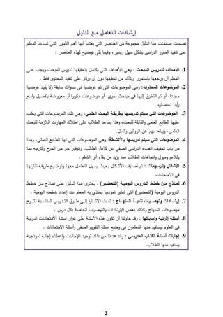 ‫إرﺷـﺎدات اﻟﺗﻌﺎﻣـﻝ ﻣـﻊ اﻟدﻟﻳـﻝ‬
‫ﺗﺿﻣﻧت ﺻﻔﺣﺎت ﻫذا اﻟدﻟﻳﻝ ﻣﺟﻣوﻋﺔ ﻣن اﻟﻌﻧﺎﺻر اﻟﺗﻲ ﻳﻌﺗﻘـد أﻧﻬـﺎ أﻫـم اﻷﻣـور اﻟﺗـﻲ ﺗﺳـﺎﻋد اﻟﻣﻌﻠـم‬
                     ‫ﻋﻠﻰ ﺗﻧﻔﻳذ اﻟﻣﻘرر اﻟد اﺳﻲ ﺑﺷﻛﻝ ﺳﻬﻝ وﻳﺳﻳر، وﻓﻳﻣﺎ ﻳﻠﻲ ﺗوﺿﻳﺢ ﻟﻬذﻩ اﻟﻌﻧﺎﺻر :‬
                                                                      ‫ر‬


‫1. اﻷﻫــداف ﻟﺗــدرﻳس اﻟﻣﺑﺣــث : وﻫــﻲ اﻷﻫــداف اﻟﺗــﻲ ﻳﻛﺗﻣــﻝ ﺑﺗﺣﻘﻳﻘﻬــﺎ ﺗــدرﻳس اﻟﻣﺑﺣــث وﻳﺟــب ﻋﻠــﻰ‬
         ‫اﻟﻣﻌﻠم أن ﻳ اﺟﻌﻬﺎ ﺑﺎﺳﺗﻣ ار وﻳﺗﺄﻛد ﻣن ﺗﺣﻘﻳﻘﻬﺎ دون أن ﻳرﻛز ﻋﻠﻰ ﺗﻧﻔﻳذ اﻟﻣﺣﺗوى ﻓﻘط .‬
                                                                ‫ر‬           ‫ر‬
‫2. اﻟﻣوﺿوﻋﺎت اﻟﻣﺣذوﻓﺔ: وﻫﻲ اﻟﻣوﺿوﻋﺎت اﻟﺗﻲ ﺗـم ﻋرﺿـﻬﺎ ﻓـﻲ ﺳـﻧوات ﺳـﺎﺑﻘﺔ ﻻ ﻳﻔﻳـد ﻋرﺿـﻬﺎ‬
              ‫و‬
‫ﻣﺟددا، أو ﺗم اﻟﺗطرق إﻟﻳﻬﺎ ﻓﻲ ﻣﺑﺎﺣث ى، أو ﻣوﺿوﻋﺎت ﻣﻛر ة أو ﻣﻌروﺿﺔ ﺑﺗﻔﺻﻳﻝ واﺳﻊ‬
                      ‫ر‬                  ‫أﺧر‬
                                                                                              ‫أﻳﻧﺎ اﺧﺗﺻﺎ ﻩ .‬
                                                                                                ‫ر‬          ‫ر‬
‫3. اﻟﻣوﺿوﻋﺎت اﻟﺗﻲ ﺳﻳﺗم ﺗدرﻳﺳـﻬﺎ ﺑطرﻳﻘـﺔ اﻟﺑﺣـث اﻟﻌﻠﻣـﻲ: وﻫـﻲ ﺗﻠـك اﻟﻣوﺿـوﻋﺎت اﻟﺗـﻲ ﻳﻐﻠـب‬
‫ﻋﻠﻳﻬﺎ اﻟطﺎﺑﻊ اﻟﻌﻠﻣﻲ واﻟﻘﺎﺑﻠﺔ ﻟﻠﺑﺣث، وﻫذا ﻳﺳﺎﻋد اﻟطﻼب ﻋﻠﻰ اﻣﺗﻼك اﻟﻣﻬﺎ ات اﻟﻼزﻣـﺔ ﻟﻠﺑﺣـث‬
                ‫ر‬
                                                                  ‫اﻟﻌﻠﻣﻲ، وﻳﺑﺗﻌد ﺑﻬم ﻋن اﻟروﺗﻳن واﻟﻣﻠﻝ.‬
‫4. اﻟﻣوﺿوﻋﺎت اﻟﺗﻲ ﺳﻳﺗم ﺗدرﻳﺳﻬﺎ ﺑﺎﻷﻧﺷـطﺔ: وﻫـﻲ اﻟﻣوﺿـوﻋﺎت اﻟﺗـﻲ ﻟﻬـﺎ اﻟطـﺎﺑﻊ اﻟﻌﻣﻠـﻲ، وﻫـذا‬
‫ﻣن ﺑﺎب ﺗﺧﻔﻳف اﻟﻌبء اﻟد اﺳﻲ اﻟﺻﻔﻲ ﻋن ﻛﺎﻫﻝ اﻟطﺎﻟـب، وﺗـوﻓﻳر ﺟـو ﻣـن اﻟﻣ ح واﻟﺗرﻓﻳـﻪ ﺑﻣـﺎ‬
                ‫ـر‬                                            ‫ر‬
                                      ‫ﻳﺗﻼءم وﻣﻳوﻝ واﺗﺟﺎﻫﺎت اﻟطﻼب ﻣﻣﺎ ﻳزﻳد ﻣن ﺑﻘﺎء أﺛر اﻟﺗﻌﻠم .‬
‫5. اﻷﺷﻛﺎﻝ واﻟرﺳوﻣﺎت : ﺗم ﺗﺻﻧﻳف اﻷﺷـﻛﺎﻝ ﺑﺣﻳـث ﻳﺳـﻬﻝ اﻟﺗﻌﺎﻣـﻝ ﻣﻌﻬـﺎ وﺗوﺿـﻳﺢ طرﻳﻘـﺔ ﺗﻧﺎوﻟﻬـﺎ‬
                                                                                             ‫ﻓﻲ اﻻﻣﺗﺣﺎﻧﺎت .‬
‫6. ﻧﻣــﺎذج ﻣــن ﺧطــط اﻟــدروس اﻟﻳوﻣﻳــﺔ )اﻟﺗﺣﺿــﻳر( : ﻳﺣﺗــوى ﻫــذا اﻟــدﻟﻳﻝ ﻋﻠــﻰ ﻧﻣــﺎذج ﻣــن ﺧطــط‬
    ‫اﻟدروس اﻟﻳوﻣﻳﺔ )اﻟﺗﺣﺿﻳر( اﻟﺗﻲ ﺗﻌﺗﺑر ﻧﻣوذﺟﺎ ﻳﺣﺗذي ﺑﻪ اﻟﻣﻌﻠم ﻋﻧد إﻋداد ﺧططﻪ اﻟﻳوﻣﻳﺔ .‬
‫7. إرﺷــــﺎدات وﺗوﺻــــﻳﺎت ﺗﻧﻔﻳــــذ اﻟﻣﻧﻬــــﺎج : ﺗﻣـ ــت اﻹﺷـ ــﺎ ة إﻟـ ــﻰ طـ ــرق اﻟﺗـ ــدرﻳس اﻟﻣﻧﺎﺳـ ــﺑﺔ ﻟﺷـ ـ ح‬
 ‫ـر‬                                              ‫ر‬
                    ‫ﻣوﺿوﻋﺎت اﻟﻣﻧﻬﺎج وﻛذﻟك ﺑﻌض اﻹرﺷﺎدات واﻟﺗوﺻﻳﺎت اﻟﺧﺎﺻﺔ ﺑﻛﻝ درس .‬
‫8. أﺳﺋﻠﺔ إﺛ اﺋﻳﺔ واﺟﺎﺑﺎﺗﻬﺎ : وﻗد ﺣﺎوﻟﻧﺎ أن ﺗﻛون ﻫذﻩ اﻷﺳﺋﻠﺔ ﻋﻠﻰ ﻏ ار أﺳﺋﻠﺔ اﻻﻣﺗﺣﺎﻧـﺎت اﻟدوﻟﻳـﺔ‬
                           ‫ر‬                                               ‫ٕ‬    ‫ر‬
            ‫ﻓﻲ اﻟﻌﻠوم ﻟﻳﺳﺗﻔﻳد ﻣﻧﻬﺎ اﻟﻣﻌﻠﻣون ﻓﻲ وﺿﻊ أﺳﺋﻠﺔ اﻟﺗﻘوﻳم اﻟﺻﻔﻲ وأﺳﺋﻠﺔ اﻻﻣﺗﺣﺎﻧﺎت .‬
‫9. إﺟﺎﺑﺎت أﺳﺋﻠﺔ اﻟﻛﺗـﺎب اﻟﻣدرﺳـﻲ : وﻗـد ﻫـدﻓﻧﺎ ﻣـن ذﻟـك ﺗوﺣﻳـد اﻹﺟﺎﺑـﺎت واﻋطـﺎء إﺟﺎﺑـﺔ ﻧﻣوذﺟﻳـﺔ‬
                      ‫ٕ‬
                                                                                        ‫ﻳﺳﺗﻔﻳد ﻣﻧﻬﺎ اﻟطﻼب.‬




‫ ‬
                                                          ‫2‬
 