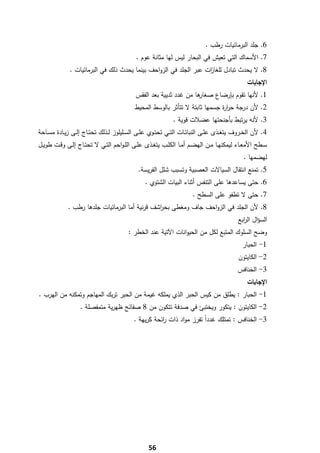 ‫6. ﺟﻠد اﻟﺑرﻣﺎﺋﻳﺎت رطب .‬
                                               ‫7. اﻷﺳﻣﺎك اﻟﺗﻲ ﺗﻌﻳش ﻓﻲ اﻟﺑﺣﺎر ﻟﻳس ﻟﻬﺎ ﻣﺛﺎﻧﺔ ﻋوم .‬
               ‫8. ﻻ ﻳﺣدث ﺗﺑﺎدﻝ ﻟﻠﻐﺎ ات ﻋﺑر اﻟﺟﻠد ﻓﻲ اﻟزواﺣف ﺑﻳﻧﻣﺎ ﻳﺣدث ذﻟك ﻓﻲ اﻟﺑرﻣﺎﺋﻳﺎت .‬
                                                                    ‫ز‬
                                                                                                    ‫اﻹﺟﺎﺑﺎت‬
                                              ‫ﻫﺎ ﻣن ﻏدد ﺛدﻳﻳﺔ ﺑﻌد اﻟﻔﻘس‬
                                                                      ‫1. ﻷﻧﻬﺎ ﺗﻘوم ﺑﺈرﺿﺎع ﺻﻐﺎر‬
                                              ‫2. ﻷن درﺟﺔ ﺣر ة ﺟﺳﻣﻬﺎ ﺛﺎﺑﺗﺔ ﻻ ﺗﺗﺄﺛر ﺑﺎﻟوﺳط اﻟﻣﺣﻳط‬
                                                                                ‫ار‬
                                                                ‫3. ﻷﻧﻪ ﻳرﺗﺑط ﺑﺄﺟﻧﺣﺗﻬﺎ ﻋﺿﻼت ﻗوﻳﺔ .‬
‫4. ﻷن اﻟﺧــروف ﻳﺗﻐــذى ﻋﻠــﻰ اﻟﻧﺑﺎﺗــﺎت اﻟﺗــﻲ ﺗﺣﺗــوي ﻋﻠــﻰ اﻟﺳــﻠﻳﻠوز ﻟــذﻟك ﺗﺣﺗــﺎج إﻟــﻰ زﻳــﺎدة ﻣﺳــﺎﺣﺔ‬
‫ﺳــطﺢ اﻷﻣﻌــﺎء ﻟﻳﻣﻛﻧﻬــﺎ ﻣــن اﻟﻬﺿــم أﻣــﺎ اﻟﻛﻠــب ﻳﺗﻐــذى ﻋﻠــﻰ اﻟﻠـواﺣم اﻟﺗــﻲ ﻻ ﺗﺣﺗــﺎج إﻟــﻰ وﻗــت طوﻳــﻝ‬
                                                                                                  ‫ﻟﻬﺿﻣﻬﺎ .‬
                                                ‫5. ﺗﻣﻧﻊ اﻧﺗﻘﺎﻝ اﻟﺳﻳﺎﻻت اﻟﻌﺻﺑﻳﺔ وﺗﺳﺑب ﺷﻠﻝ اﻟﻔرﻳﺳﺔ.‬
                                                   ‫6. ﺣﺗﻰ ﻳﺳﺎﻋدﻫﺎ ﻋﻠﻰ اﻟﺗﻧﻔس أﺛﻧﺎء اﻟﺑﻳﺎت اﻟﺷﺗوي .‬
                                                                          ‫7. ﺣﺗﻰ ﻻ ﺗطﻔو ﻋﻠﻰ اﻟﺳطﺢ .‬
              ‫8. ﻷن اﻟﺟﻠد ﻓﻲ اﻟزواﺣف ﺟﺎف وﻣﻐطﻰ ﺑﺣ اﺷف ﻗرﻧﻳﺔ أﻣﺎ اﻟﺑرﻣﺎﺋﻳﺎت ﺟﻠدﻫﺎ رطب .‬
                                                 ‫ر‬
                                                                                                ‫اﻟﺳؤاﻝ اﻟ اﺑﻊ‬
                                                                                                  ‫ر‬
                                           ‫وﺿﺢ اﻟﺳﻠوك اﻟﻣﺗﺑﻊ ﻟﻛﻝ ﻣن اﻟﺣﻳواﻧﺎت اﻵﺗﻳﺔ ﻋﻧد اﻟﺧطر :‬
                                                                                                  ‫1- اﻟﺣﺑﺎر‬
                                                                                                ‫2- اﻟﻛﺎﻳﺗون‬
                                                                                                ‫3- اﻟﺧﻧﺎﻓس‬
                                                                                                    ‫اﻹﺟﺎﺑﺎت‬
    ‫1- اﻟﺣﺑﺎر : ﻳطﻠق ﻣن ﻛﻳس اﻟﺣﺑر اﻟذي ﻳﻣﻠﻛﻪ ﻏﻳﻣﺔ ﻣن اﻟﺣﺑر ﺗرﺑك اﻟﻣﻬﺎﺟم وﺗﻣﻛﻧﻪ ﻣن اﻟﻬرب .‬
                    ‫2- اﻟﻛﺎﻳﺗون : ﻳﺗﻛور وﻳﺧﺗﺑﺊ ﻓﻲ ﺻدﻓﺔ ﺗﺗﻛون ﻣن 8 ﺻﻔﺎﺋﺢ ظﻬرﻳﺔ ﻣﺗﻣﻔﺻﻠﺔ .‬
                                              ‫3- اﻟﺧﻧﺎﻓس : ﺗﻣﺗﻠك ﻏدداً ﺗﻔرز ﻣواد ذات اﺋﺣﺔ ﻛرﻳﻬﺔ .‬
                                                         ‫ر‬




‫ ‬
                                                     ‫65‬
 