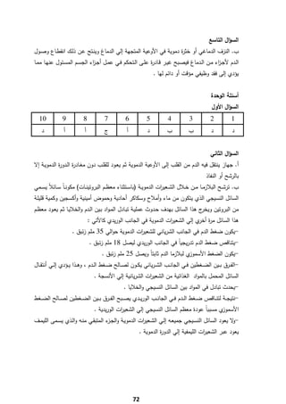 ‫اﻟﺳؤاﻝ اﻟﺗﺎﺳﻊ‬
‫ب. اﻟﻧزف اﻟدﻣﺎﻏﻲ أو ﺧﺛ ة دﻣوﻳﺔ ﻓﻲ اﻷوﻋﻳﺔ اﻟﻣﺗﺟﻬﺔ إﻟﻲ اﻟدﻣﺎغ وﻳﻧـﺗﺞ ﻋـن ذﻟـك اﻧﻘطـﺎع وﺻـوﻝ‬
                                                                 ‫ر‬
‫اﻟـدم ﻷﺟـ اء ﻣــن اﻟــدﻣﺎغ ﻓﻳﺻــﺑﺢ ﻏﻳــر ﻗــﺎد ة ﻋﻠــﻰ اﻟــﺗﺣﻛم ﻓــﻲ ﻋﻣــﻝ أﺟـ اء اﻟﺟﺳــم اﻟﻣﺳــﺋوﻝ ﻋﻧﻬــﺎ ﻣﻣــﺎ‬
                                ‫ز‬                               ‫ر‬                                    ‫ز‬
                                                                 ‫ﻳؤدي إﻟﻰ ﻓﻘد وظﻳﻔﻲ ﻣؤﻗت أو داﺋم ﻟﻬﺎ .‬


                                                                                                ‫أﺳﺋﻠﺔ اﻟوﺣدة‬
                                                                                                 ‫اﻟﺳؤاﻝ اﻷوﻝ‬
    ‫01‬         ‫9‬           ‫8‬          ‫7‬           ‫6‬          ‫5‬           ‫4‬          ‫3‬           ‫2‬           ‫1‬
    ‫د‬           ‫أ‬          ‫أ‬          ‫ج‬           ‫أ‬          ‫د‬          ‫ب‬           ‫ب‬           ‫د‬           ‫د‬


                                                                                                ‫اﻟﺳؤاﻝ اﻟﺛﺎﻧﻲ‬
‫أ. ﺟﻬﺎز ﻳﻧﺗﻘﻝ ﻓﻳﻪ اﻟدم ﻣن اﻟﻘﻠب إﻟﻰ اﻷوﻋﻳﺔ اﻟدﻣوﻳﺔ ﺛم ﻳﻌـود ﻟﻠﻘﻠـب دون ﻣﻐـﺎد ة اﻟـدو ة اﻟدﻣوﻳـﺔ إﻻ‬
            ‫ر‬       ‫ر‬
                                                                                              ‫ﺑﺎﻟرﺷﺢ أو اﻟﻧﻔﺎذ‬
‫ب. ﺗرﺷــﺢ اﻟﺑﻼزﻣــﺎ ﻣــن ﺧــﻼﻝ اﻟﺷــﻌﻳ ات اﻟدﻣوﻳــﺔ )ﺑﺎﺳــﺗﺛﻧﺎء ﻣﻌظــم اﻟﺑروﺗﻳﻧــﺎت( ﻣﻛوﻧ ـﺎً ﺳــﺎﺋﻼً ﻳﺳــﻣﻲ‬
                                                                    ‫ر‬
‫اﻟﺳﺎﺋﻝ اﻟﻧﺳﻳﺟﻲ اﻟذي ﻳﺗﻛون ﻣن ﻣﺎء وأﻣﻼح وﺳﻛﺎﻛر أﺣﺎدﻳﺔ وﺣﻣوض أﻣﻳﻧﻳﺔ وأﻛﺳﺟﻳن وﻛﻣﻳﺔ ﻗﻠﻳﻠـﺔ‬
‫ج ﻫذا اﻟﺳﺎﺋﻝ ﺑﻬدف ﺣـدوث ﻋﻣﻠﻳـﺔ ﺗﺑـﺎدﻝ اﻟﻣـواد ﺑـﻳن اﻟـدم واﻟﺧﻼﻳـﺎ ﺛـم ﻳﻌـود ﻣﻌظـم‬‫ﻣن اﻟﺑروﺗﻳن وﻳﺧر‬
                               ‫ﻫذا اﻟﺳﺎﺋﻝ ﻣ ة ي إﻟﻲ اﻟﺷﻌﻳ ات اﻟدﻣوﻳﺔ ﻓﻲ اﻟﺟﺎﻧب اﻟورﻳدي ﻛﺎﻷﺗﻲ :‬
                                                                  ‫ر‬            ‫ر أﺧر‬
                    ‫-ﻳﻛون ﺿﻐط اﻟدم ﻓﻲ اﻟﺟﺎﻧب اﻟﺷرﻳﺎﻧﻲ ﻟﻠﺷﻌﻳ ات اﻟدﻣوﻳﺔ ﺣواﻟﻲ 53 ﻣﻠم زﺋﺑق .‬
                                                 ‫ر‬
                               ‫-ﻳﺗﻧﺎﻗص ﺿﻐط اﻟدم ﺗدرﻳﺟﻳﺎً ﻓﻲ اﻟﺟﺎﻧب اﻟورﻳدي ﻟﻳﺻﻝ 81 ﻣﻠم زﺋﺑق .‬
                                     ‫ي ﻟﺑﻼزﻣﺎ اﻟدم ﺛﺎﺑﺗﺎً وﻳﺻﻝ 52 ﻣﻠم زﺋﺑق .‬‫-ﻳﻛون اﻟﺿﻐط اﻷﺳﻣوز‬
‫-اﻟﻔــرق ﺑــﻳن اﻟﺿــﻐطﻳن ﻓــﻲ اﻟﺟﺎﻧــب اﻟﺷ ـرﻳﺎﻧﻲ ﻳﻛــون ﻟﺻــﺎﻟﺢ ﺿــﻐط اﻟــدم ، وﻫــذا ﻳــؤدي إﻟــﻲ أﻧﺗﻘــﺎﻝ‬
                                 ‫اﻟﺳﺎﺋﻝ اﻟﻣﺣﻣﻝ ﺑﺎﻟﻣواد اﻟﻐذاﺋﻳﺔ ﻣن اﻟﺷﻌﻳ ات اﻟﺷرﻳﺎﻧﻳﺔ إﻟﻲ اﻷﻧﺳﺟﺔ .‬
                                                         ‫ر‬
                                                 ‫-ﻳﺣدث ﺗﺑﺎدﻝ ﻓﻲ اﻟﻣواد ﺑﻳن اﻟﺳﺎﺋﻝ اﻟﻧﺳﻳﺟﻲ واﻟﺧﻼﻳﺎ .‬
‫-ﻧﺗﻳﺟــﺔ ﻟﺗﻧ ــﺎﻗص ﺿــﻐط اﻟ ــدم ﻓــﻲ اﻟﺟﺎﻧ ــب اﻟورﻳــدي ﻳﺻ ــﺑﺢ اﻟﻔــرق ﺑ ــﻳن اﻟﺿــﻐطﻳن ﻟﺻ ــﺎﻟﺢ اﻟﺿــﻐط‬
                                 ‫ي ﻣﺳﺑﺑﺎً ﻋودة ﻣﻌظم اﻟﺳﺎﺋﻝ اﻟﻧﺳﻳﺟﻲ إﻟﻲ اﻟﺷﻌﻳ ات اﻟورﻳدﻳﺔ .‬
                                             ‫ر‬                                            ‫اﻷﺳﻣوز‬
‫- ﻻ ﻳﻌود اﻟﺳﺎﺋﻝ اﻟﻧﺳـﻳﺟﻲ ﺟﻣﻳﻌـﻪ إﻟـﻲ اﻟﺷـﻌﻳ ات اﻟدﻣوﻳـﺔ واﻟﺟ ء اﻟﻣﺗﺑﻘـﻲ ﻣﻧـﻪ واﻟـذي ﻳﺳـﻣﻰ اﻟﻠﻳﻣـف‬
                                   ‫ـز‬               ‫ر‬                                          ‫و‬
                                                         ‫ﻳﻌود ﻋﺑر اﻟﺷﻌﻳ ات اﻟﻠﻳﻣﻔﻳﺔ إﻟﻲ اﻟدو ة اﻟدﻣوﻳﺔ .‬
                                                                   ‫ر‬                    ‫ر‬




‫ ‬
                                                      ‫27‬
 