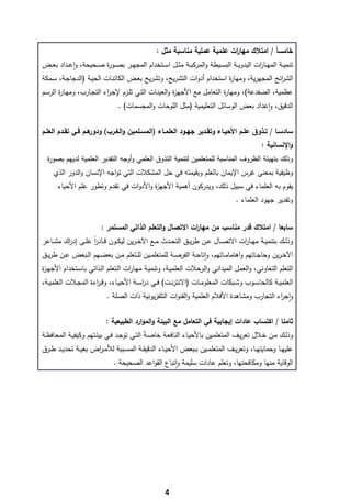 ‫ﺧﺎﻣﺳﺎً / اﻣﺗﻼك ﻣﻬﺎ ات ﻋﻠﻣﻳﺔ ﻋﻣﻠﻳﺔ ﻣﻧﺎﺳﺑﺔ ﻣﺛﻝ :‬
                                                                             ‫ر‬
‫ﺗﻧﻣﻳــﺔ اﻟﻣﻬــﺎ ات اﻟﻳدوﻳــﺔ اﻟﺑﺳــﻳطﺔ واﻟﻣرﻛﺑــﺔ ﻣﺛــﻝ اﺳــﺗﺧدام اﻟﻣﺟﻬــر ﺑﺻــو ة ﺻــﺣﻳﺣﺔ، واﻋــداد ﺑﻌــض‬
             ‫ٕ‬           ‫ر‬                                                               ‫ر‬
‫اﻟﺷ اﺋﺢ اﻟﻣﺟﻬرﻳﺔ، وﻣﻬﺎ ة اﺳﺗﺧدام أدوات اﻟﺗﺷرﻳﺢ، وﺗﺷرﻳﺢ ﺑﻌـض اﻟﻛﺎﺋﻧـﺎت اﻟﺣﻳـﺔ )اﻟدﺟﺎﺟـﺔ، ﺳـﻣﻛﺔ‬
                                                                            ‫ر‬                       ‫ر‬
‫ﻋظﻣﻳﺔ، اﻟﺿﻔدﻋﺔ(، وﻣﻬﺎ ة اﻟﺗﻌﺎﻣﻝ ﻣﻊ اﻷﺟﻬ ة واﻟﻌﻳﻧـﺎت اﻟﺗـﻲ ﺗﻠـزم ﻹﺟـ اء اﻟﺗﺟـﺎرب، وﻣﻬـﺎ ة اﻟرﺳـم‬
       ‫ر‬                  ‫ر‬                           ‫ز‬                 ‫ر‬
                                  ‫اﻟدﻗﻳق، واﻋداد ﺑﻌض اﻟوﺳﺎﺋﻝ اﻟﺗﻌﻠﻳﻣﻳﺔ )ﻣﺛﻝ اﻟﻠوﺣﺎت واﻟﻣﺟﺳﻣﺎت( .‬
                                                                                       ‫ٕ‬

‫ﻫــم ﻓــﻲ ﺗﻘــدم اﻟﻌﻠــم‬‫ﺳﺎدﺳــﺎ / ﺗــذوق ﻋﻠــم اﻷﺣﻳــﺎء وﺗﻘــدﻳر ﺟﻬــود اﻟﻌﻠﻣــﺎء )اﻟﻣﺳــﻠﻣﻳن واﻟﻐــرب( ودور‬
                                                                                                  ‫واﻹﻧﺳﺎﻧﻳﺔ :‬
    ‫وذﻟك ﺑﺗﻬﻳﺋﺔ اﻟظروف اﻟﻣﻧﺎﺳﺑﺔ ﻟﻠﻣﺗﻌﻠﻣﻳن ﻟﺗﻧﻣﻳﺔ اﻟﺗذوق اﻟﻌﻠﻣﻲ وأوﺟﻪ اﻟﺗﻘدﻳر اﻟﻌﻠﻣﻳﺔ ﻟدﻳﻬم ﺑﺻو ة‬
    ‫ر‬
      ‫وظﻳﻔﻳﺔ ﺑﻣﻌﻧﻰ ﻏرس اﻹﻳﻣﺎن ﺑﺎﻟﻌﻠم وﺑﻘﻳﻣﺗﻪ ﻓﻲ ﺣﻝ اﻟﻣﺷﻛﻼت اﻟﺗﻲ ﺗواﺟﻪ اﻹﻧﺳﺎن واﻟدور اﻟذي‬
       ‫ﻳﻘوم ﺑﻪ اﻟﻌﻠﻣﺎء ﻓﻲ ﺳﺑﻳﻝ ذﻟك، وﻳدرﻛون أﻫﻣﻳﺔ اﻷﺟﻬ ة واﻷدوات ﻓﻲ ﺗﻘدم وﺗطور ﻋﻠم اﻷﺣﻳﺎء‬
                                        ‫ز‬
                                                                                      ‫وﺗﻘدﻳر ﺟﻬود اﻟﻌﻠﻣﺎء .‬


                          ‫ﺳﺎﺑﻌﺎ / اﻣﺗﻼك ﻗدر ﻣﻧﺎﺳب ﻣن ﻣﻬﺎ ات اﻻﺗﺻﺎﻝ واﻟﺗﻌﻠم اﻟذاﺗﻲ اﻟﻣﺳﺗﻣر :‬
                                                           ‫ر‬
‫وذﻟــك ﺑﺗﻧﻣﻳــﺔ ﻣﻬــﺎ ات اﻻﺗﺻــﺎﻝ ﻋــن طرﻳــق اﻟﺗﺣــدث ﻣــﻊ اﻵﺧ ـرﻳن ﻟﻳﻛــون ﻗــﺎدر ﻋﻠــﻰ إد اك ﻣﺷــﺎﻋر‬
         ‫ر‬          ‫اً‬                                                          ‫ر‬
‫اﻵﺧ ـرﻳن وﺣﺎﺟــﺎﺗﻬم واﻫﺗﻣﺎﻣــﺎﺗﻬم، واﺗﺎﺣــﺔ اﻟﻔرﺻــﺔ ﻟﻠﻣﺗﻌﻠﻣــﻳن ﻟﻠــﺗﻌﻠم ﻣــن ﺑﻌﺿــﻬم اﻟــﺑﻌض ﻋــن طرﻳــق‬
                                                                      ‫ٕ‬
‫اﻟﺗﻌﻠم اﻟﺗﻌﺎوﻧﻲ، واﻟﻌﻣﻝ اﻟﻣﻳداﻧﻲ واﻟـرﺣﻼت اﻟﻌﻠﻣﻳـﺔ، وﺗﻧﻣﻳـﺔ ﻣﻬـﺎ ات اﻟـﺗﻌﻠم اﻟـذاﺗﻲ ﺑﺎﺳـﺗﺧدام اﻷﺟﻬـ ة‬
‫ز‬                                  ‫ر‬
‫اﻟﻌﻠﻣﻳــﺔ ﻛﺎﻟﺣﺎﺳــوب وﺷــﺑﻛﺎت اﻟﻣﻌﻠوﻣــﺎت )اﻻﻧﺗرﻧــت( ﻓــﻲ درﺳــﺔ اﻷﺣﻳــﺎء، وﻗ ـ اءة اﻟﻣﺟــﻼت اﻟﻌﻠﻣﻳــﺔ،‬
                      ‫ر‬                    ‫ا‬
                            ‫واﺟ اء اﻟﺗﺟﺎرب وﻣﺷﺎﻫدة اﻷﻓﻼم اﻟﻌﻠﻣﻳﺔ واﻟﻘﻧوات اﻟﺗﻠﻔزﻳوﻧﻳﺔ ذات اﻟﺻﻠﺔ .‬
                                                                                            ‫ٕ ر‬


                            ‫ﺛﺎﻣﻧﺎ / اﻛﺗﺳﺎب ﻋﺎدات إﻳﺟﺎﺑﻳﺔ ﻓﻲ اﻟﺗﻌﺎﻣﻝ ﻣﻊ اﻟﺑﻳﺋﺔ واﻟﻣوارد اﻟطﺑﻳﻌﻳﺔ :‬
‫وذﻟــك ﻣــن ﺧــﻼﻝ ﺗﻌرﻳــف اﻟﻣﺗﻌﻠﻣــﻳن ﺑﺎﻷﺣﻳــﺎء اﻟﻧﺎﻓﻌــﺔ ﺧﺎﺻـﺔً اﻟﺗــﻲ ﺗوﺟــد ﻓــﻲ ﺑﻳﺋــﺗﻬم وﻛﻳﻔﻳــﺔ اﻟﻣﺣﺎﻓظــﺔ‬
‫ﻋﻠﻳﻬــﺎ وﺣﻣﺎﻳﺗﻬــﺎ، وﺗﻌرﻳــف اﻟﻣﺗﻌﻠﻣــﻳن ﺑــﺑﻌض اﻷﺣﻳــﺎء اﻟدﻗﻳﻘــﺔ اﻟﻣﺳــﺑﺑﺔ ﻟﻸﻣ ـ اض ﺑﻐﻳــﺔ ﺗﺣدﻳــد طــرق‬
                      ‫ر‬
                               ‫اﻟوﻗﺎﻳﺔ ﻣﻧﻬﺎ وﻣﻛﺎﻓﺣﺗﻬﺎ، وﺗﻌﻠم ﻋﺎدات ﺳﻠﻳﻣﺔ واﺗﺑﺎع اﻟﻘواﻋد اﻟﺻﺣﻳﺣﺔ .‬
                                                      ‫ٕ‬




‫ ‬
                                                       ‫4‬
 