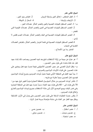 ‫اﻟﺳؤاﻝ اﻟﺛﺎﻧﻲ ﻋﺷر‬
        ‫2. اﻧﻘﺑﺎض ﺑؤﺑؤ اﻟﻌﻳن .‬                     ‫أ- 1. اﻟﻔﻌﻝ اﻟﻣﻧﻌﻛس : إﻏﻼق اﻟﻌﻳن ﺑواﺳطﺔ اﻟرﻣوش‬
           ‫4. اﻟﺳﻌﺎﻝ أو اﻟﺷﻬﺎﻗﺔ .‬                                                 ‫3. اﻻرﺗﺟﺎف و ﻋﺷﺔ .‬
                                                                                       ‫اﻟر‬
                ‫ب- 1. اﻟﻌﺿو اﻟﻣﺳﺗﻘﺑﻝ ﻟﻠﻧﻬﺎﻳﺎت اﻟﻌﺻﺑﻳﺔ واﻟﻌﻳن واﻟﻌﺿو اﻟﻣﺗﺄﺛر ﻋﺿﻼت اﻟﻌﻳن .‬
‫2. اﻟﻌﺿ ــو اﻟﻣﺳ ــﺗﻘﺑﻝ ﻟﻠﻧﻬﺎﻳ ــﺎت اﻟﻌﺻ ــﺑﻳﺔ ﻓ ــﻲ اﻟﻌ ــﻳن واﻟﻌﺿ ــو اﻟﻣﺗ ــﺄﺛر ﻋﺿ ــﻼت اﻟﻘزﺣﻳ ــﺔ اﻟﺗ ــﻲ‬
                                                                                                       ‫ﺗﻧﻘﺑض .‬
‫3. اﻟﻌﺿــو اﻟﻣﺳــﺗﻘﺑﻝ ﻟﻠﻧﻬﺎﻳــﺎت اﻟﻌﺻــﺑﻳﺔ ﻓــﻲ اﻟﺟﻠــد واﻟﻌﺿــو اﻟﻣﺗــﺄﺛر ﻋﺿــﻼت اﻟﺟﺳــم ﺗﻘﻠــص ﻻ‬
                                                                                                         ‫إ ادي .‬
                                                                                                             ‫ر‬
‫4.اﻟﻌﺿــو اﻟﻣﺳــﺗﻘﺑﻝ ﻟﻠﻧﻬﺎﻳــﺎت اﻟﻌﺻــﺑﻳﺔ ﻓــﻲ ﻓﺗﺣــﺔ اﻟﻣزﻣــﺎر واﻟﻌﺿــو اﻟﻣﺗــﺄﺛر ﺑﺎﻧﻘﺑــﺎض اﻟﻌﺿــﻼت‬
                                                                                          ‫اﻟﺗﻧﻔﺳﻳﺔ ﻓﻲ اﻟﺣﺟﺎب‬
                                                                          ‫اﻟﺣﺎﺟز وﻣﺎ ﺑﻳن اﻷﺿﻼع .‬

                                                                                           ‫اﻟﺳؤاﻝ اﻟ اﺑﻊ ﻋﺷر‬
                                                                                                 ‫ر‬
‫أ- ﻫو ﻋﺑـﺎ ة ﻋـن ﻣوﺟـﺔ ﻣـن إزﻟـﺔ اﻻﺳـﺗﻘطﺎب ﺗﻧـﺗﺞ ﺑﻌـد ﺗﻧﺑﻳـﻪ اﻟﻌﺻـﺑون وﻳﺻـﺎﺣب ذﻟـك إﻧﺷـﺎء ﺟﻬـد‬
                                                                 ‫ا‬                ‫ر‬
                                                      ‫ﻓﻌﻝ ﻋﻧد ﻧﻘﺎط ﻣﺗﻌددة ﻋﻠﻰ طوﻝ ﻣﺣور اﻟﻌﺻﺑون .‬
‫ب- ﻳﻧﺗﻘﻝ اﻟﺳﻳﺎﻝ اﻟﻌﺻﺑﻲ ﻋﺑر ﻣﺣور اﻟﻌﺻﺑون اﻟﻼﻣﻳﻳﻠﻳﻧـﻲ ﻧﺗﻳﺟـﺔ ﺣـدوث ﺟﻬـد ﻓﻌـﻝ وﻳﺣﺗـوي ﻋﻠـﻲ‬
                                           ‫ﻏﺷﺎء اﻟﻌﺻﺑون ﻋﻠﻲ ﻗﻧوات ﻟﻸﻳوﻧﺎت اﻟﺑوﺗﺎﺳﻳوم واﻟﺻودﻳوم .‬
‫1. ﻳﺑــدأ ﺟﻬــد اﻟﻔﻌــﻝ ﻓــﻲ اﻟﻣﻧطﻘــﺔ اﻷوﻟــﻰ ﻧﺗﻳﺟــﺔ دﺧــوﻝ أﻳوﻧــﺎت اﻟﺻــودﻳوم وﺧـ ج أﻳوﻧــﺎت اﻟﺑوﺗﺎﺳــﻳوم‬
                       ‫ـرو‬
                                                        ‫ﻓﻳﺻﺑﺢ داﺧﻝ اﻟﻌﺻﺑون ﻣوﺟﺑﺎً ﻣﻘﺎرﻧﺔ ﻣﻊ ﺧﺎرﺟﻪ .‬
‫2. ﺗﻧﺗﺷــر أﻳوﻧــﺎت اﻟﺻــودﻳوم ﻣــن ﺧــﻼﻝ اﻟﺳﻳﺗوﺳــوﻝ ﻟﻠﻣﻧطﻘــﺔ اﻟﻣﺟــﺎو ة ﻣؤدﻳـﺎً ﻟﺗﻐﻳﻳــر ﻓــرق ﺟﻬــد ﻣــن-‬
                                   ‫ر‬
‫07 ﻣﻠﻠﻲ ﻓوﻟـت إﻟـﻰ - 06 ﻣﻠﻠـﻲ ﻓوﻟـت ﺟﻬـد اﻟﻌﺗﺑـﺔ، ﻣﺳـﺑﺑﺎً ﺣـدوث ﺟﻬـد ﻓﻌـﻝ ﻓـﻲ اﻟﻣﻧطﻘـﺔ اﻟﻣﺟـﺎو ة‬
‫ر‬
‫وﻓ ــﻲ ﻧﻔ ــس اﻟوﻗ ــت ﻳرﺟ ــﻊ اﻟﻣوﺿـ ـﻊ اﻷوﻝ إﻟ ــﻰ ﺣﺎﻟ ــﺔ اﻻﺳ ــﺗﻘطﺎب ﺑﺧ ـ ج اﻳوﻧ ــﺎت اﻟﺑوﺗﺎﺳ ــﻳوم ﻟﻠﺧ ـ ج‬
 ‫ـﺎر‬                             ‫ـرو‬
                                                                            ‫واﻏﻼق ﻗﻧوات اﻟﺻودﻳوم .‬ ‫ٕ‬
‫3. ﻳﺗﻛـرر ﺣــدوث اﻟﺧطـوات اﻟﺳــﺎﺑﻘﺔ ﻋﻠــﻲ طــوﻝ ﻣﺣـور اﻟﻌﺻــﺑون ﺣﺗــﻲ ﻳﺻــﻝ إﻟــﻲ اﻷز ار اﻟﺗﺷــﺎﺑﻛﻳﺔ‬
             ‫ر‬
                             ‫وﻳﻧﺗﻘﻝ ﺟﻬد اﻟﻔﻌﻝ ﻋﺑر اﻟﻐﺷﺎء ﻓﻲ ﺳﻠﺳﻠﺔ ﻣﺗواﺻﻠﺔ ﻋﺔ ﺗﺻﻝ 1م/ث .‬
                                          ‫ﺑﺳر‬

                                                                                        ‫اﻟﺳؤاﻝ اﻟﺧﺎﻣس ﻋﺷر‬
                               ‫ب. ﻋﺻﺑون ﺣﺳﻲ .‬                                          ‫أ. أ. ﻋﺿو اﺳﺗﻘﺑﺎﻝ .‬
                                  ‫د. ﻋﺻﺑون ﺣرﻛﻲ .‬                                   ‫ج. ﻋﺻﺑون ﻣوﺻﻝ .‬
                                                                                      ‫ﻫـ. ﻋﺿو اﺳﺗﺟﺎﺑﺔ .‬




‫ ‬
                                                      ‫77‬
 