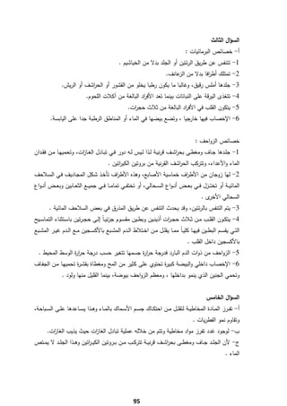 ‫اﻟﺳؤاﻝ اﻟﺛﺎﻟث‬
                                                                                        ‫أ- ﺧﺻﺎﺋص اﻟﺑرﻣﺎﺋﻳﺎت :‬
                                                 ‫1- ﺗﺗﻧﻔس ﻋن طرﻳق اﻟرﺋﺗﻳن أو اﻟﺟﻠد ﺑدﻻ ﻣن اﻟﺧﻳﺎﺷﻳم .‬
                                                                             ‫2- ﺗﻣﺗﻠك أط اﻓﺎ ﺑدﻻ ﻣن ﻋﺎﻧف.‬
                                                                                  ‫اﻟز‬       ‫ر‬
               ‫3- ﺟﻠدﻫﺎ أﻣﻠس رﻗﻳق، وﻏﺎﻟﺑﺎ ﻣﺎ ﻳﻛون رطﺑﺎ ﻳﺧﻠو ﻣن اﻟﻘﺷور أو اﻟﺣ اﺷف أو اﻟرﻳش.‬
                           ‫ر‬
                              ‫4- ﺗﺗﻐذى اﻟﻳرﻗﺔ ﻋﻠﻰ اﻟﻧﺑﺎﺗﺎت ﺑﻳﻧﻣﺎ ﺗﻌد اﻷﻓ اد اﻟﺑﺎﻟﻐﺔ ﻣن آﻛﻼت اﻟﻠﺣوم.‬
                                                       ‫ر‬
                                                      ‫5- ﻳﺗﻛون اﻟﻘﻠب ﻓﻲ اﻷﻓ اد اﻟﺑﺎﻟﻐﺔ ﻣن ﺛﻼث ﺣﺟ ات.‬
                                                        ‫ر‬                    ‫ر‬
         ‫6- اﻹﺧﺻﺎب ﻓﻳﻬﺎ ﺧﺎرﺟﻳﺎ ، وﺗﺿﻊ ﺑﻳﺿﻬﺎ ﻓﻲ اﻟﻣﺎء أو اﻟﻣﻧﺎطق اﻟرطﺑﺔ ﺟدا ﻋﻠﻰ اﻟﻳﺎﺑﺳﺔ.‬


                                                                                              ‫ﺧﺻﺎﺋص اﻟزواﺣف :‬
‫1- ﺟﻠــدﻫﺎ ﺟــﺎف وﻣﻐطــﻰ ﺑﺣرﺷــف ﻗرﻧﻳــﺔ ﻟــذا ﻟــﻳس ﻟــﻪ دور ﻓــﻲ ﺗﺑــﺎدﻝ اﻟﻐــﺎ ات، وﺗﺣﻣﻳﻬــﺎ ﻣــن ﻓﻘــدان‬
                         ‫ز‬                                                      ‫ا‬
                                           ‫اﻟﻣﺎء واﻷﻋداء، وﺗﺗرﻛب اﻟﺣ اﺷف اﻟﻘرﻧﻳﺔ ﻣن ﺑروﺗﻳن اﻟﻛﻳ اﺗﻳن .‬
                                                ‫ر‬                          ‫ر‬
‫2- ﻟﻬﺎ زوﺟﺎن ﻣن اﻷط اف ﺧﻣﺎﺳﻳﺔ اﻷﺻﺎﺑﻊ، وﻫذﻩ اﻷط اف ﺗﺄﺧـذ ﺷـﻛﻝ اﻟﻣﺟـﺎدﻳف ﻓـﻲ اﻟﺳـﻼﺣف‬
                                  ‫ر‬                          ‫ر‬
‫اﻟﻣﺎﺋﻳـ ـﺔ أو ﺗﺧﺗ ــزﻝ ﻓ ــﻲ ﺑﻌ ــض أﻧـ ـواع اﻟﺳ ــﺣﺎﻟﻲ، أو ﺗﺧﺗﻔ ــﻲ ﺗﻣﺎﻣ ــﺎ ﻓ ــﻲ ﺟﻣﻳ ــﻊ اﻟﺛﻌ ــﺎﺑﻳن وﺑﻌ ــض أﻧـ ـواع‬
                                                                                                 ‫ى.‬‫اﻟﺳﺣﺎﻟﻲ اﻷﺧر‬
        ‫3- ﻳﺗم اﻟﺗﻧﻔس ﺑﺎﻟرﺋﺗﻳن، وﻗد ﻳﺣدث اﻟﺗﻧﻔس ﻋن طرﻳق اﻟﻣذرق ﻓﻲ ﺑﻌض اﻟﺳﻼﺣف اﻟﻣﺎﺋﻳﺔ .‬
‫4- ﻳﺗﻛــون اﻟﻘﻠــب ﻣــن ﺛــﻼث ﺣﺟ ـ ات أذﻳﻧــﻳن وﺑطــﻳن ﻣﻘﺳــوم ﺟزﺋﻳ ـﺎً إﻟــﻰ ﺣﺟ ـرﺗﻳن ﺑﺎﺳــﺗﺛﻧﺎء اﻟﺗﻣﺎﺳــﻳﺢ‬
                                                                        ‫ر‬
‫اﻟﺗــﻲ ﻳﻘﺳــم اﻟﺑطــﻳن ﻓﻳﻬــﺎ ﻛﻠﻳ ـﺎً ﻣﻣــﺎ ﻳﻘﻠــﻝ ﻣــن اﺧــﺗﻼط اﻟــدم اﻟﻣﺷــﺑﻊ ﺑﺎﻷﻛﺳــﺟﻳن ﻣــﻊ اﻟــدم ﻏﻳــر اﻟﻣﺷــﺑﻊ‬
                                                                                         ‫ﺑﺎﻷﻛﺳﺟﻳن داﺧﻝ اﻟﻘﻠب .‬
    ‫5- اﻟزواﺣف ﻣن ذوات اﻟدم اﻟﺑﺎرد ﻓدرﺟﺔ ﺣر ة ﺟﺳﻣﻬﺎ ﺗﺗﻐﻳر ﺣﺳب درﺟﺔ ﺣر ة اﻟوﺳط اﻟﻣﺣﻳط .‬
                   ‫ار‬                        ‫ار‬
‫6- اﻹﺧﺻﺎب داﺧﻠﻲ واﻟﺑﻳﺿﺔ ﻛﺑﻳ ة ﺗﺣﺗوي ﻋﻠﻰ ﻛﺛﻳر ﻣن اﻟﻣﺢ وﻣﻐطﺎة ﺑﻘﺷـ ة ﺗﺣﻣﻳﻬـﺎ ﻣـن اﻟﺟﻔـﺎف‬
                    ‫ر‬                                    ‫ر‬
                ‫وﺗﺣﻣﻲ اﻟﺟﻧﻳن اﻟذي ﻳﻧﻣو ﺑداﺧﻠﻬﺎ ، وﻣﻌظم اﻟزواﺣف ﺑﻳوﺿﺔ، ﺑﻳﻧﻣﺎ اﻟﻘﻠﻳﻝ ﻣﻧﻬﺎ وﻟود .‬


                                                                                                    ‫اﻟﺳؤاﻝ اﻟﺧﺎﻣس‬
‫أ- ﺗﻔــرز اﻟﻣــﺎدة اﻟﻣﺧﺎطﻳــﺔ ﻟﺗﻘﻠــﻝ ﻣــن اﺣﺗﻛــﺎك ﺟﺳــم اﻷﺳــﻣﺎك ﺑﺎﻟﻣــﺎء وﻫــذا ﻳﺳــﺎﻋدﻫﺎ ﻋﻠــﻰ اﻟﺳــﺑﺎﺣﺔ،‬
                                                                                            ‫وﺗﻘﺎوم ﻧﻣو اﻟﻔطرﻳﺎت .‬
       ‫ب- ﻟوﺟود ﻏدد ﺗﻔرز ﻣواد ﻣﺧﺎطﻳﺔ وﺗﺗم ﻣن ﺧﻼﻟﻪ ﻋﻣﻠﻳﺔ ﺗﺑﺎدﻝ اﻟﻐﺎ ات ﺣﻳث ﻳذﻳب اﻟﻐﺎ ات.‬
         ‫ز‬                ‫ز‬
‫ج- ﻷن اﻟﺟﻠــد ﺟــﺎف وﻣﻐطــﻰ ﺑﺣرﺷــف ﻗرﻧﻳــﺔ ﺗﺗرﻛــب ﻣــن ﺑــروﺗﻳن اﻟﻛﻳ ـ اﺗﻳن وﻫــذا اﻟﺟﻠــد ﻻ ﻳﻣــﺗص‬
                           ‫ر‬                                          ‫ا‬
                                                                                                               ‫اﻟﻣﺎء .‬




‫ ‬
                                                         ‫59‬
 