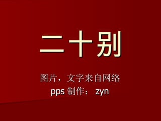 二十别 图片，文字来自网络 pps 制作： zyn 
