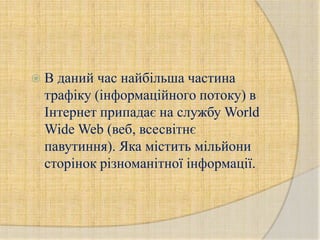 В даний час найбільша частина
 трафіку (інформаційного потоку) в
 Інтернет припадає на службу World
 Wide Web (веб, всесвітнє
 павутиння). Яка містить мільйони
 сторінок різноманітної інформації.
 