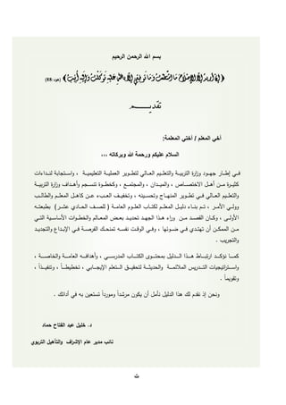 ‫بسم‌اهلل‌الرحمن‌الرحيم‬

                           ‫ا ْ ا ا ْ ا اْ‬        ‫ّ‬         ‫ّ ْ ا ا ا ْ َّ ْ ا ا ا‬          ‫ْ‬
        ‫‪ ‬إن أريد إل اإلصَلح ما استطعت وما توفِيقِي إل بالل عليهِ توكلت وإليهِ أنِيب ‪(‌‬هود:88)‬
                                                                               ‫ِ‬
                                            ‫ِ‬


                                                                  ‫‌‌‌‌‌‌‌‌‌‌‌‌‌‌‌‌‌‌‌‌‌‌‌‌ تقديــــــــم‬

                                                                                            ‫أخي المعلم / أختي المعلمة:‬

                                              ‫السالم عليكم ورحمة هللا وبركاته ,,,‬

    ‫في ييي إطي ييار جهي ييود وز ة التربيي يية والتعمي يييم العي ييالي لتطي ييوير العمميي يية التعميميي يية , واسي ييتجابة لن ي ييدا ا‬
                                                                                                        ‫ار‬
 ‫, والمي ي ييدان , والمجتميي ي , وكخط ي ييوة تنس ي ييجم وأه ي ييداف وز ة التربي ي يية‬
              ‫ار‬                                                                                            ‫كثييي ي ة م ي يين أه ي ييل االختص ي ييا‬
                                                                                                                                          ‫ر‬
    ‫عي يين كاهي ييل المعمي ييم والطال ي ي‬       ‫والتعمي يييم العي ييالي في ييي تطي ييوير المنهي يياج وتحسي ييينه , وتخفيي ييف الع ي ي‬
 ‫العمي ييوم العامي يية ( لمصي ييف الحي ييادي عشي يير) بطبعتي ييه‬                ‫وولي ييي األمي يير , تي ييم بني ييا دليي ييل المعمي ييم لكتي ييا‬
 ‫األساسي ييية التي ييي‬     ‫المعي ييالم والخط ي يوا‬       ‫األولي ييى , وكي ييان القصي ييد مي يين ور ه ي ي ا الجهي ييد تحديي ييد بع ي ي‬
                                                                                            ‫ا‬
 ‫نفس ييه تمنح ييك الفرص يية ف ييي اإلب ييداع والتجدي ييد‬              ‫م يين الممك يين أن تهت ييدي ف ييي ض ييو ها , وف ييي الوقي ي‬
                                                                                                                                        ‫.‬      ‫والتجري‬

 ‫المدرس ي ي ييي , وأهداف ي ي ييه العام ي ي يية والخاص ي ي يية ,‬    ‫كم ي ي ييا نؤك ي ي ييد ارتب ي ي يياط هي ي ي ي ا ال ي ي ييدليل بمحت ي ي ييوى الكت ي ي ييا‬
 ‫التي ي ييدريس المال مي ي يية والحديثي ي يية لتحقي ي ي ي الي ي ييتعمم اإليجي ي ييابي , تخطيط ي ي ياً , وتنفي ي ي ي اً ,‬               ‫واسي ي ييت اتيجيا‬
                                                                                                                                           ‫ر‬
                                                                                                                                            ‫وتقويماً .‬

              ‫ونحن إ نقدم لك ه ا الدليل نأمل أن يكون مرشداً ومورداً تستعين به في أدا ك .‬



   ‫د.‌خميل‌عبد‌الفتاح‌حماد‌‌‬

‫نائب‌مدير‌عام‌اإلش اف‌‌والتأهيل‌التربوي‬
                   ‫ر‬




                                                                     ‫‌‬
                                                                     ‫ت‬
 