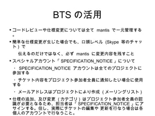 BTS の活用 コードレビューや仕様変更については全て  mantis  で一元管理する。 簡単な仕様変更が生じた場合でも、口頭レベル  (Skype  等のチャット )  で 　　伝えるのだけではなく、必ず  mantis  に変更内容を残すこと スペシャルアカウント「 SPECIFICATION_NOTICE 」について 　・ SPECIFICATION_NOTICE  アカウントは全てのプロジェクトに参加する 　・チケット内容をプロジェクト参加者全員に通知したい場合に使用する 　・メールアドレスはプロジェクトにより作成  ( メーリングリスト ) 仕様の追加、及び変更  ( カテゴリ )  はプロジェクト参加者全員の認識が必要となるため、担当者は「 SPECIFICATION_NOTICE 」にアサインする。但し、実際にチケットの編集や 更新を行なう場合は各個人のアカウントで行なうこと。 　　 (SPECIFICATION_NOTICE  アカウントでログインする必要はない ) 