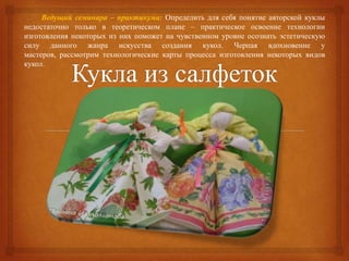 Ведущий семинара – практикума: Определить для себя понятие авторской куклы
недостаточно только в теоретическом плане – практическое освоение технологии
изготовления некоторых из них поможет на чувственном уровне осознать эстетическую
силу данного жанра искусства создания кукол. Черпая вдохновение у
мастеров, рассмотрим технологические карты процесса изготовления некоторых видов
кукол.
 